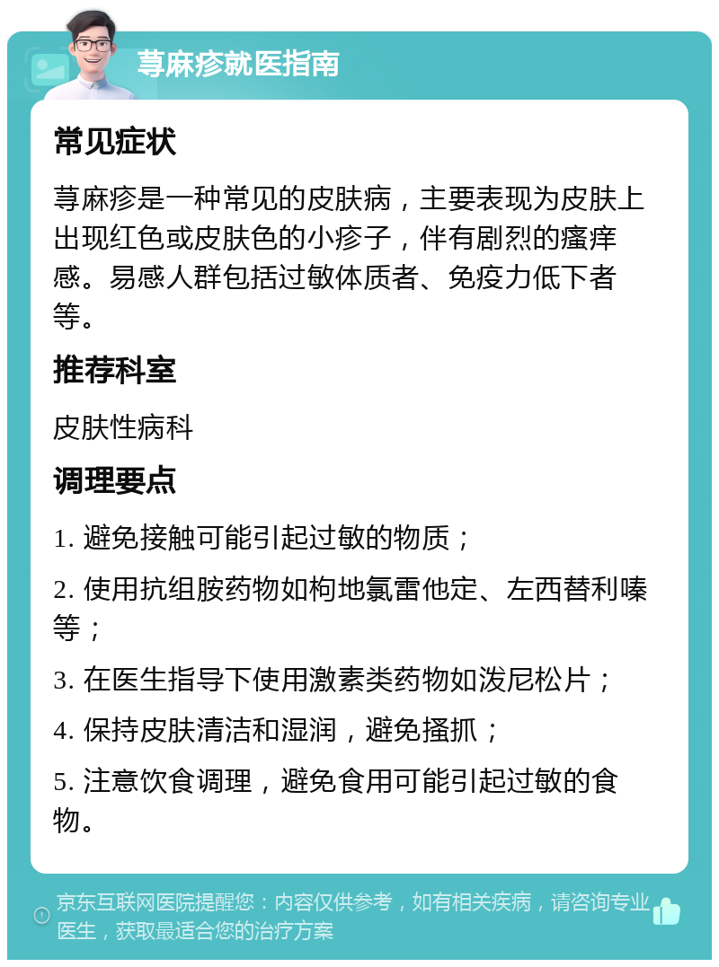 荨麻疹就医指南 常见症状 荨麻疹是一种常见的皮肤病，主要表现为皮肤上出现红色或皮肤色的小疹子，伴有剧烈的瘙痒感。易感人群包括过敏体质者、免疫力低下者等。 推荐科室 皮肤性病科 调理要点 1. 避免接触可能引起过敏的物质； 2. 使用抗组胺药物如枸地氯雷他定、左西替利嗪等； 3. 在医生指导下使用激素类药物如泼尼松片； 4. 保持皮肤清洁和湿润，避免搔抓； 5. 注意饮食调理，避免食用可能引起过敏的食物。