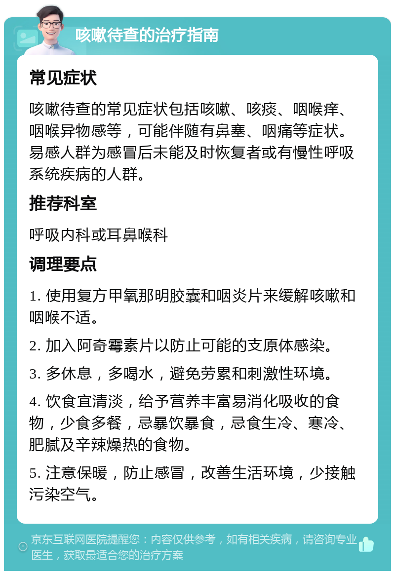 咳嗽待查的治疗指南 常见症状 咳嗽待查的常见症状包括咳嗽、咳痰、咽喉痒、咽喉异物感等，可能伴随有鼻塞、咽痛等症状。易感人群为感冒后未能及时恢复者或有慢性呼吸系统疾病的人群。 推荐科室 呼吸内科或耳鼻喉科 调理要点 1. 使用复方甲氧那明胶囊和咽炎片来缓解咳嗽和咽喉不适。 2. 加入阿奇霉素片以防止可能的支原体感染。 3. 多休息，多喝水，避免劳累和刺激性环境。 4. 饮食宜清淡，给予营养丰富易消化吸收的食物，少食多餐，忌暴饮暴食，忌食生冷、寒冷、肥腻及辛辣燥热的食物。 5. 注意保暖，防止感冒，改善生活环境，少接触污染空气。