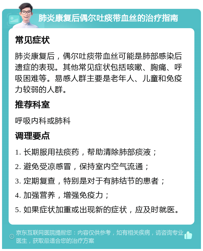 肺炎康复后偶尔吐痰带血丝的治疗指南 常见症状 肺炎康复后，偶尔吐痰带血丝可能是肺部感染后遗症的表现。其他常见症状包括咳嗽、胸痛、呼吸困难等。易感人群主要是老年人、儿童和免疫力较弱的人群。 推荐科室 呼吸内科或肺科 调理要点 1. 长期服用祛痰药，帮助清除肺部痰液； 2. 避免受凉感冒，保持室内空气流通； 3. 定期复查，特别是对于有肺结节的患者； 4. 加强营养，增强免疫力； 5. 如果症状加重或出现新的症状，应及时就医。