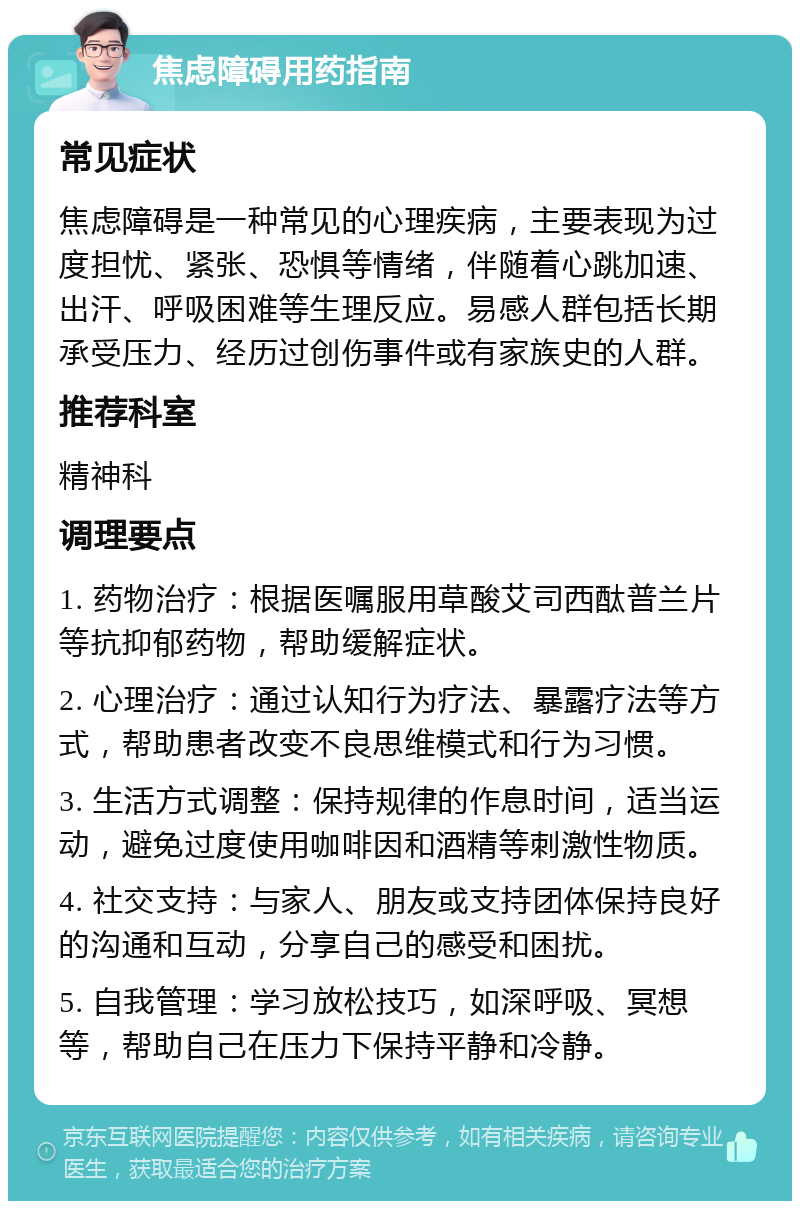 焦虑障碍用药指南 常见症状 焦虑障碍是一种常见的心理疾病，主要表现为过度担忧、紧张、恐惧等情绪，伴随着心跳加速、出汗、呼吸困难等生理反应。易感人群包括长期承受压力、经历过创伤事件或有家族史的人群。 推荐科室 精神科 调理要点 1. 药物治疗：根据医嘱服用草酸艾司西酞普兰片等抗抑郁药物，帮助缓解症状。 2. 心理治疗：通过认知行为疗法、暴露疗法等方式，帮助患者改变不良思维模式和行为习惯。 3. 生活方式调整：保持规律的作息时间，适当运动，避免过度使用咖啡因和酒精等刺激性物质。 4. 社交支持：与家人、朋友或支持团体保持良好的沟通和互动，分享自己的感受和困扰。 5. 自我管理：学习放松技巧，如深呼吸、冥想等，帮助自己在压力下保持平静和冷静。