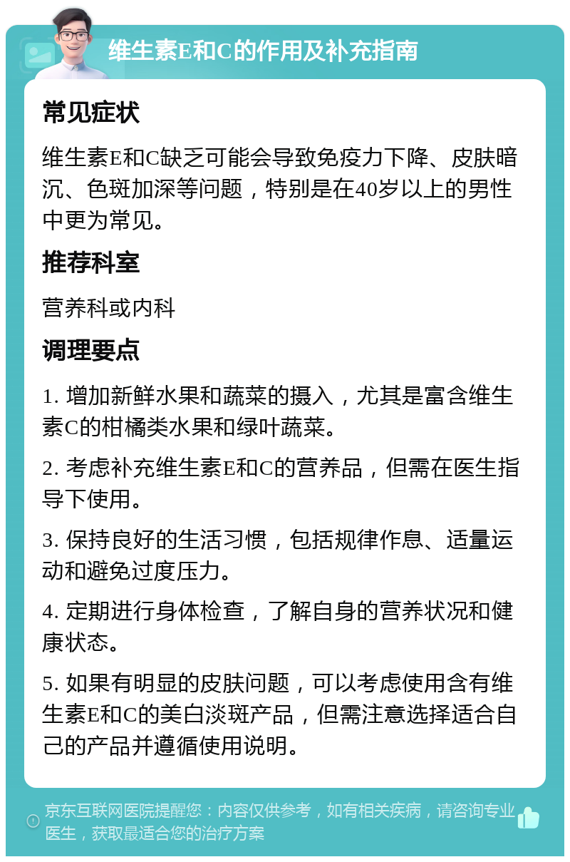 维生素E和C的作用及补充指南 常见症状 维生素E和C缺乏可能会导致免疫力下降、皮肤暗沉、色斑加深等问题，特别是在40岁以上的男性中更为常见。 推荐科室 营养科或内科 调理要点 1. 增加新鲜水果和蔬菜的摄入，尤其是富含维生素C的柑橘类水果和绿叶蔬菜。 2. 考虑补充维生素E和C的营养品，但需在医生指导下使用。 3. 保持良好的生活习惯，包括规律作息、适量运动和避免过度压力。 4. 定期进行身体检查，了解自身的营养状况和健康状态。 5. 如果有明显的皮肤问题，可以考虑使用含有维生素E和C的美白淡斑产品，但需注意选择适合自己的产品并遵循使用说明。