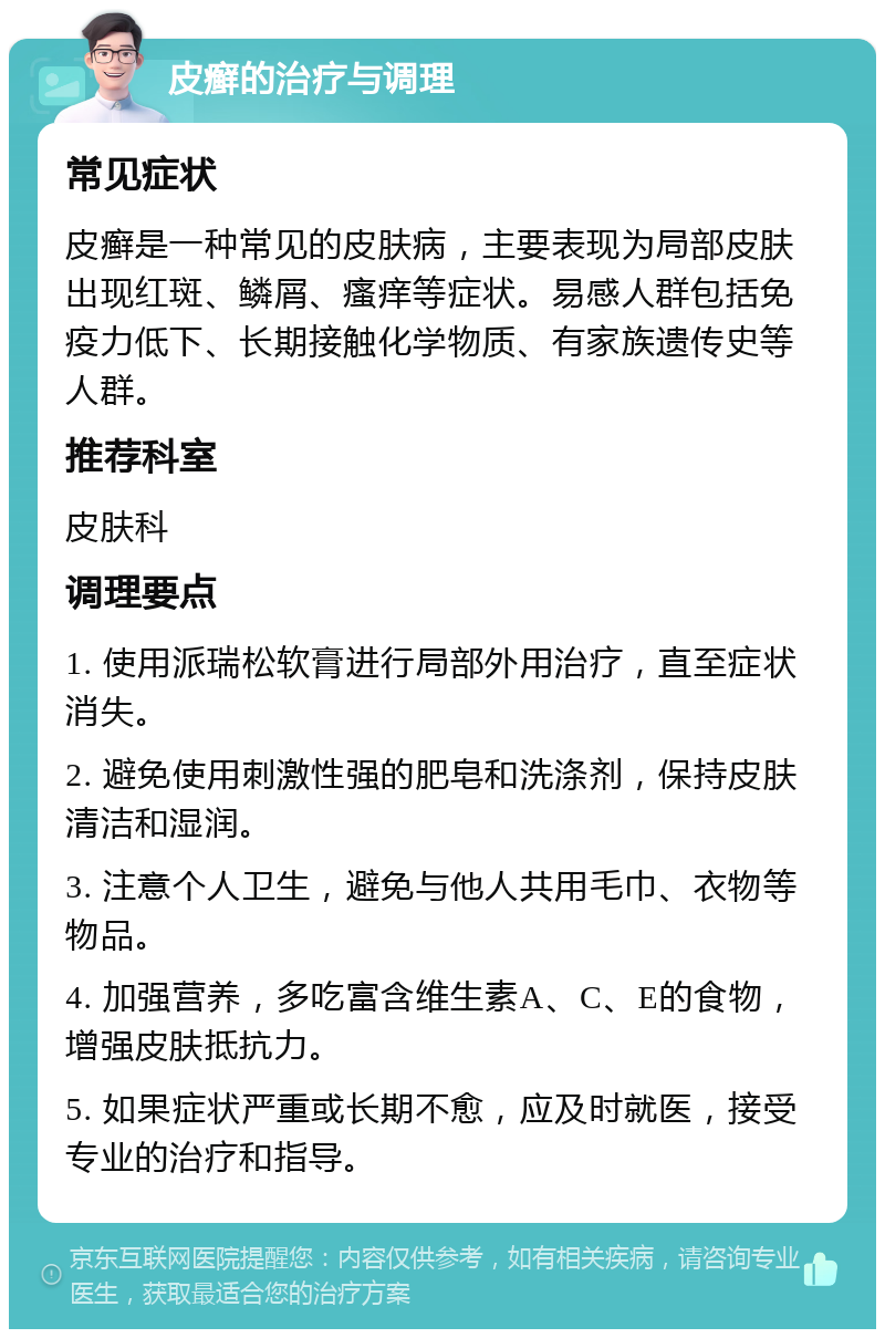 皮癣的治疗与调理 常见症状 皮癣是一种常见的皮肤病，主要表现为局部皮肤出现红斑、鳞屑、瘙痒等症状。易感人群包括免疫力低下、长期接触化学物质、有家族遗传史等人群。 推荐科室 皮肤科 调理要点 1. 使用派瑞松软膏进行局部外用治疗，直至症状消失。 2. 避免使用刺激性强的肥皂和洗涤剂，保持皮肤清洁和湿润。 3. 注意个人卫生，避免与他人共用毛巾、衣物等物品。 4. 加强营养，多吃富含维生素A、C、E的食物，增强皮肤抵抗力。 5. 如果症状严重或长期不愈，应及时就医，接受专业的治疗和指导。