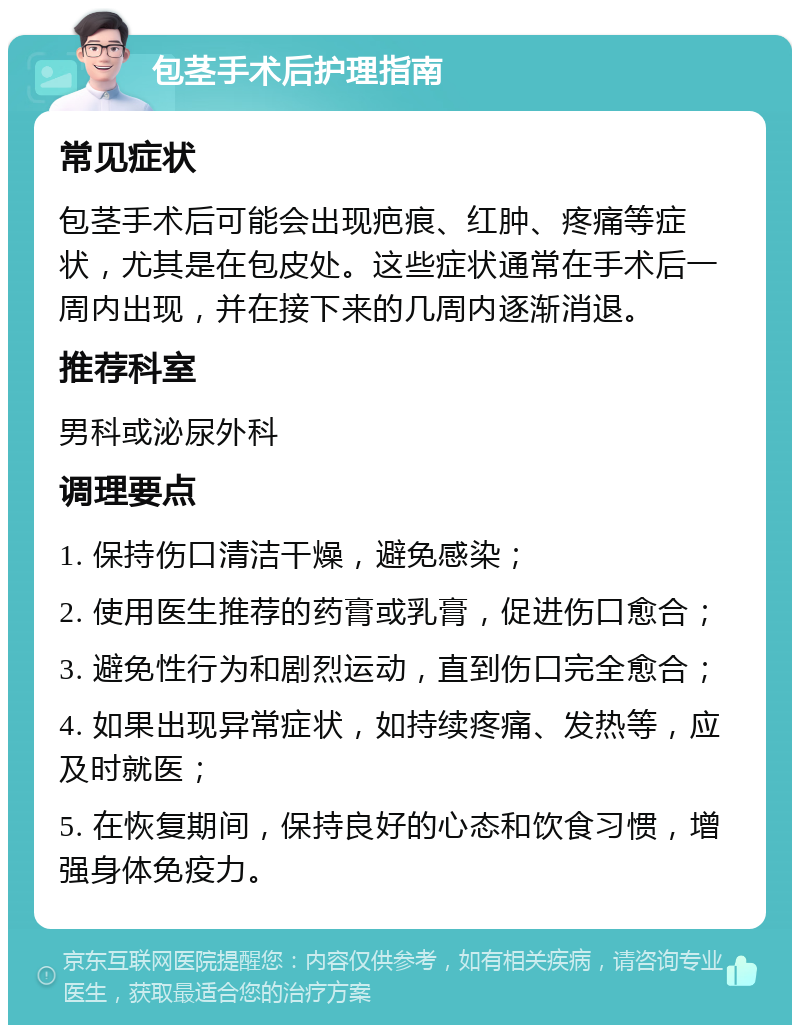 包茎手术后护理指南 常见症状 包茎手术后可能会出现疤痕、红肿、疼痛等症状，尤其是在包皮处。这些症状通常在手术后一周内出现，并在接下来的几周内逐渐消退。 推荐科室 男科或泌尿外科 调理要点 1. 保持伤口清洁干燥，避免感染； 2. 使用医生推荐的药膏或乳膏，促进伤口愈合； 3. 避免性行为和剧烈运动，直到伤口完全愈合； 4. 如果出现异常症状，如持续疼痛、发热等，应及时就医； 5. 在恢复期间，保持良好的心态和饮食习惯，增强身体免疫力。