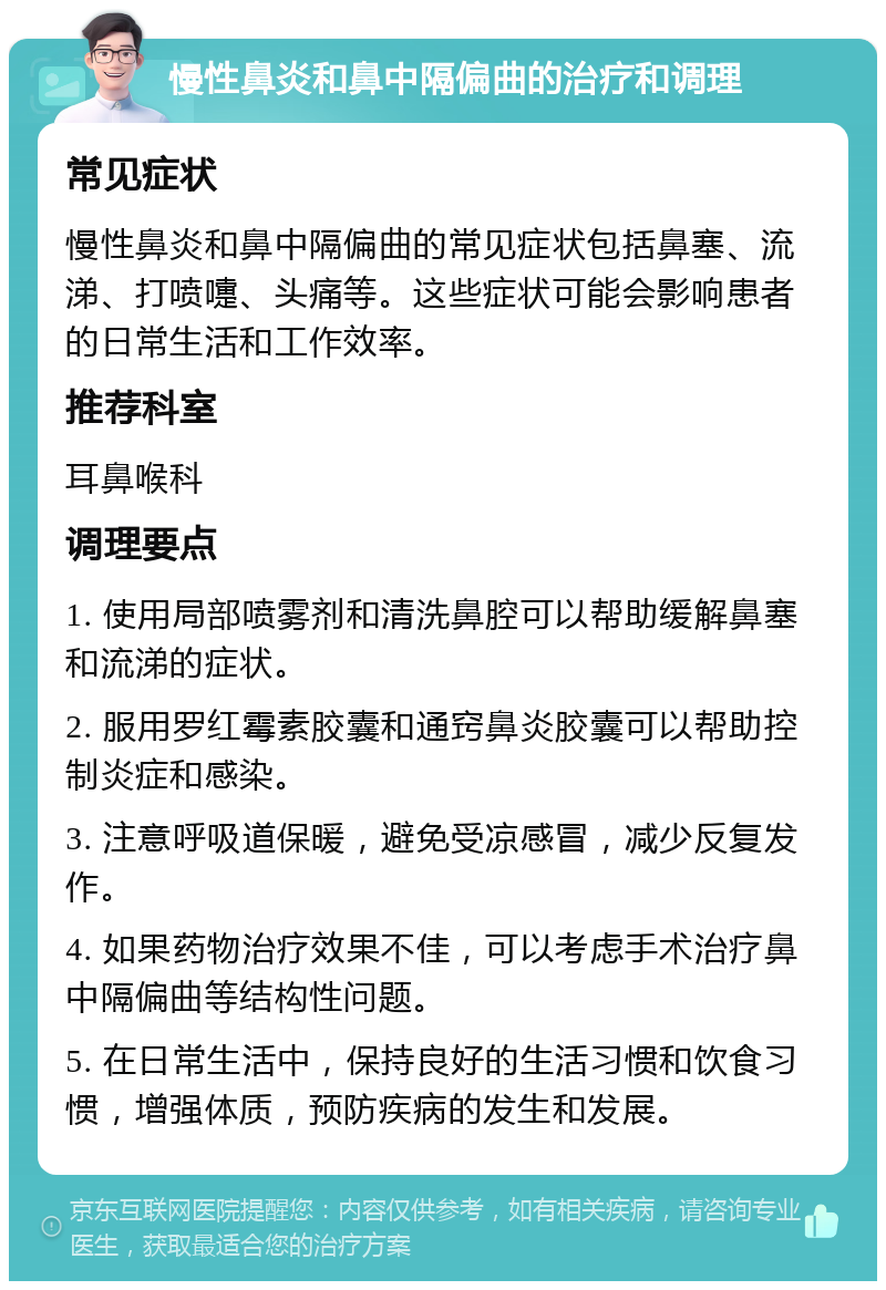 慢性鼻炎和鼻中隔偏曲的治疗和调理 常见症状 慢性鼻炎和鼻中隔偏曲的常见症状包括鼻塞、流涕、打喷嚏、头痛等。这些症状可能会影响患者的日常生活和工作效率。 推荐科室 耳鼻喉科 调理要点 1. 使用局部喷雾剂和清洗鼻腔可以帮助缓解鼻塞和流涕的症状。 2. 服用罗红霉素胶囊和通窍鼻炎胶囊可以帮助控制炎症和感染。 3. 注意呼吸道保暖，避免受凉感冒，减少反复发作。 4. 如果药物治疗效果不佳，可以考虑手术治疗鼻中隔偏曲等结构性问题。 5. 在日常生活中，保持良好的生活习惯和饮食习惯，增强体质，预防疾病的发生和发展。