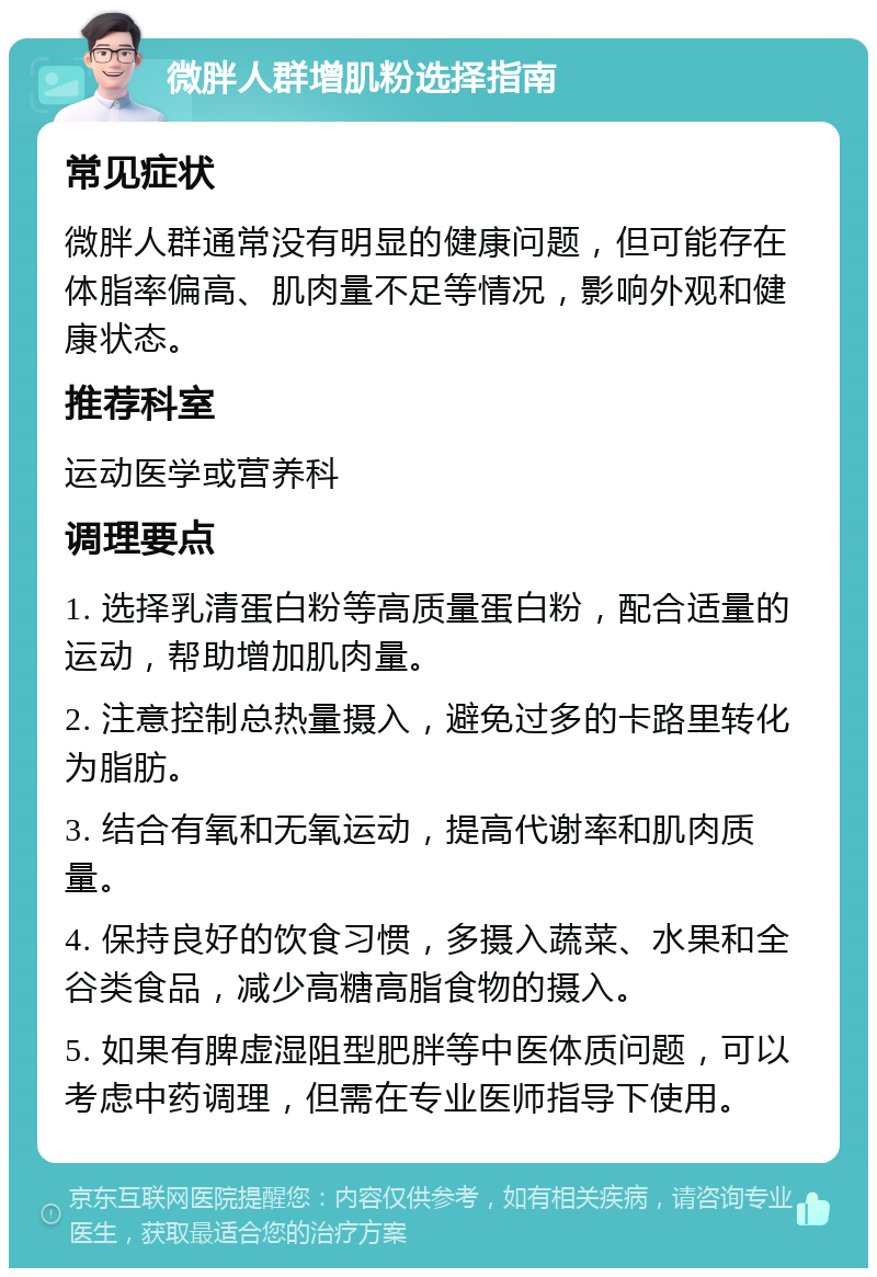 微胖人群增肌粉选择指南 常见症状 微胖人群通常没有明显的健康问题，但可能存在体脂率偏高、肌肉量不足等情况，影响外观和健康状态。 推荐科室 运动医学或营养科 调理要点 1. 选择乳清蛋白粉等高质量蛋白粉，配合适量的运动，帮助增加肌肉量。 2. 注意控制总热量摄入，避免过多的卡路里转化为脂肪。 3. 结合有氧和无氧运动，提高代谢率和肌肉质量。 4. 保持良好的饮食习惯，多摄入蔬菜、水果和全谷类食品，减少高糖高脂食物的摄入。 5. 如果有脾虚湿阻型肥胖等中医体质问题，可以考虑中药调理，但需在专业医师指导下使用。