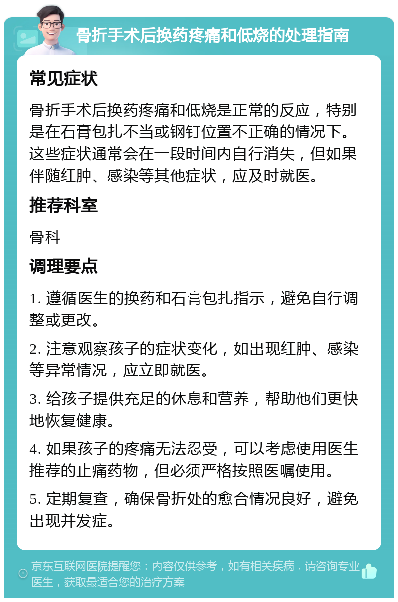 骨折手术后换药疼痛和低烧的处理指南 常见症状 骨折手术后换药疼痛和低烧是正常的反应，特别是在石膏包扎不当或钢钉位置不正确的情况下。这些症状通常会在一段时间内自行消失，但如果伴随红肿、感染等其他症状，应及时就医。 推荐科室 骨科 调理要点 1. 遵循医生的换药和石膏包扎指示，避免自行调整或更改。 2. 注意观察孩子的症状变化，如出现红肿、感染等异常情况，应立即就医。 3. 给孩子提供充足的休息和营养，帮助他们更快地恢复健康。 4. 如果孩子的疼痛无法忍受，可以考虑使用医生推荐的止痛药物，但必须严格按照医嘱使用。 5. 定期复查，确保骨折处的愈合情况良好，避免出现并发症。