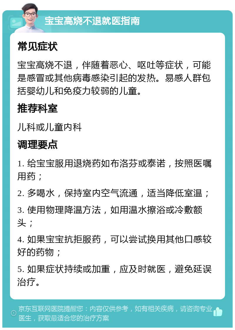 宝宝高烧不退就医指南 常见症状 宝宝高烧不退，伴随着恶心、呕吐等症状，可能是感冒或其他病毒感染引起的发热。易感人群包括婴幼儿和免疫力较弱的儿童。 推荐科室 儿科或儿童内科 调理要点 1. 给宝宝服用退烧药如布洛芬或泰诺，按照医嘱用药； 2. 多喝水，保持室内空气流通，适当降低室温； 3. 使用物理降温方法，如用温水擦浴或冷敷额头； 4. 如果宝宝抗拒服药，可以尝试换用其他口感较好的药物； 5. 如果症状持续或加重，应及时就医，避免延误治疗。