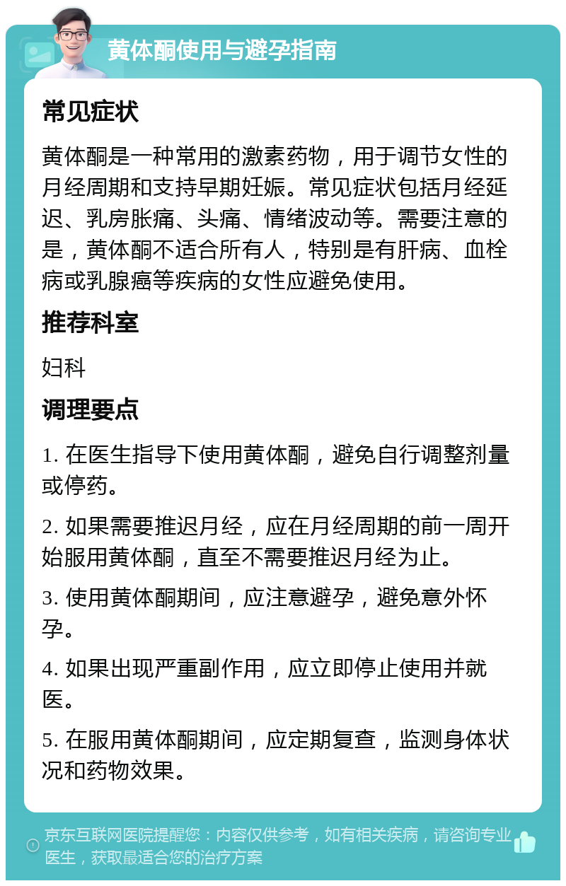 黄体酮使用与避孕指南 常见症状 黄体酮是一种常用的激素药物，用于调节女性的月经周期和支持早期妊娠。常见症状包括月经延迟、乳房胀痛、头痛、情绪波动等。需要注意的是，黄体酮不适合所有人，特别是有肝病、血栓病或乳腺癌等疾病的女性应避免使用。 推荐科室 妇科 调理要点 1. 在医生指导下使用黄体酮，避免自行调整剂量或停药。 2. 如果需要推迟月经，应在月经周期的前一周开始服用黄体酮，直至不需要推迟月经为止。 3. 使用黄体酮期间，应注意避孕，避免意外怀孕。 4. 如果出现严重副作用，应立即停止使用并就医。 5. 在服用黄体酮期间，应定期复查，监测身体状况和药物效果。