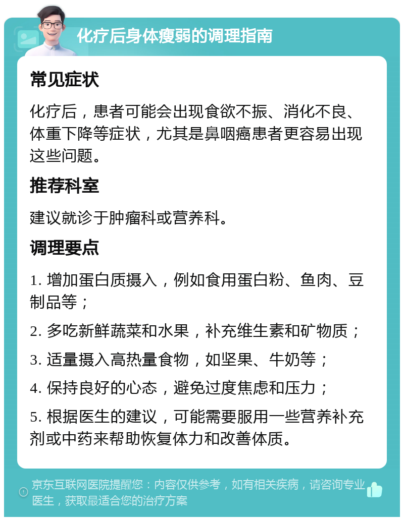 化疗后身体瘦弱的调理指南 常见症状 化疗后，患者可能会出现食欲不振、消化不良、体重下降等症状，尤其是鼻咽癌患者更容易出现这些问题。 推荐科室 建议就诊于肿瘤科或营养科。 调理要点 1. 增加蛋白质摄入，例如食用蛋白粉、鱼肉、豆制品等； 2. 多吃新鲜蔬菜和水果，补充维生素和矿物质； 3. 适量摄入高热量食物，如坚果、牛奶等； 4. 保持良好的心态，避免过度焦虑和压力； 5. 根据医生的建议，可能需要服用一些营养补充剂或中药来帮助恢复体力和改善体质。