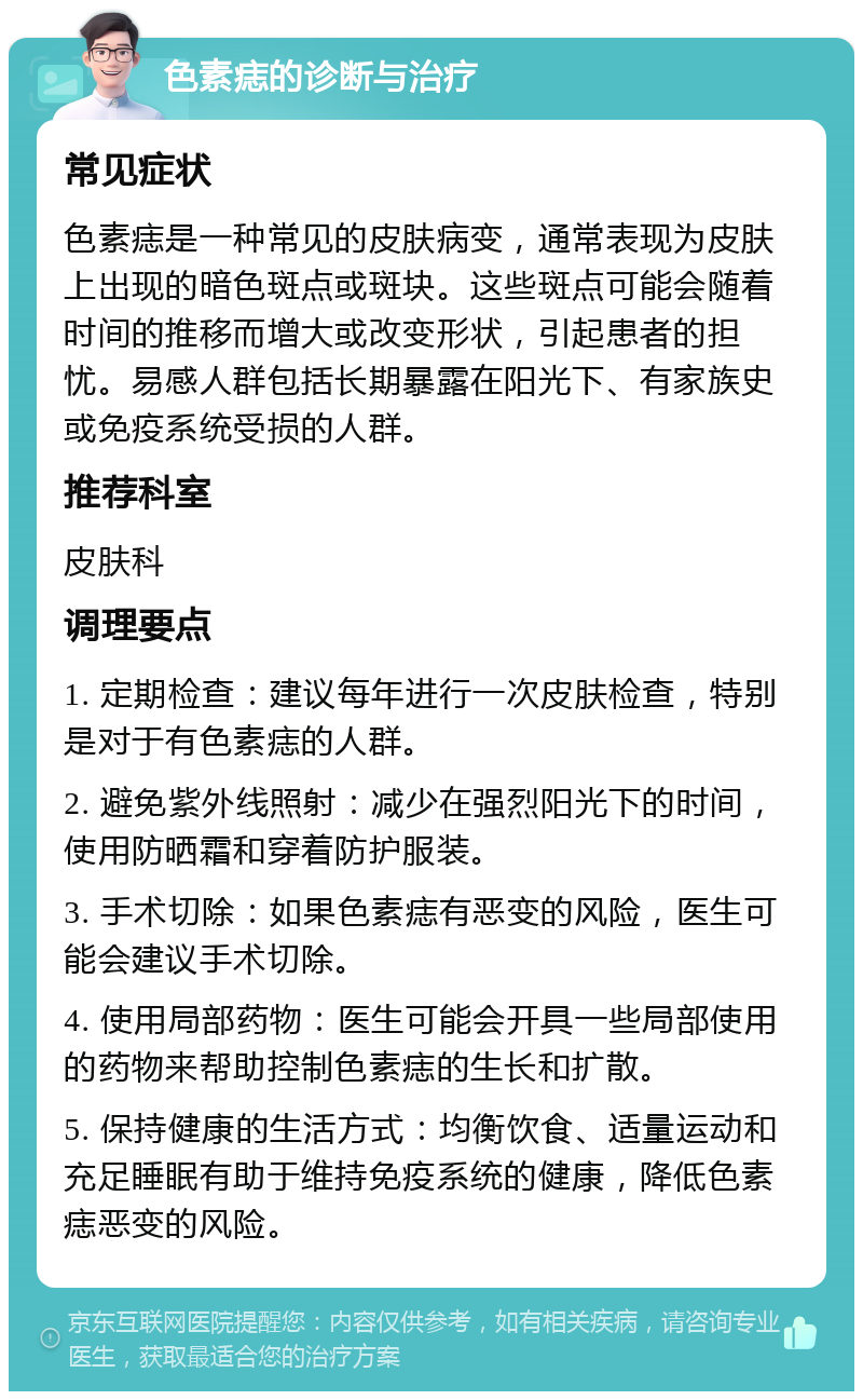 色素痣的诊断与治疗 常见症状 色素痣是一种常见的皮肤病变，通常表现为皮肤上出现的暗色斑点或斑块。这些斑点可能会随着时间的推移而增大或改变形状，引起患者的担忧。易感人群包括长期暴露在阳光下、有家族史或免疫系统受损的人群。 推荐科室 皮肤科 调理要点 1. 定期检查：建议每年进行一次皮肤检查，特别是对于有色素痣的人群。 2. 避免紫外线照射：减少在强烈阳光下的时间，使用防晒霜和穿着防护服装。 3. 手术切除：如果色素痣有恶变的风险，医生可能会建议手术切除。 4. 使用局部药物：医生可能会开具一些局部使用的药物来帮助控制色素痣的生长和扩散。 5. 保持健康的生活方式：均衡饮食、适量运动和充足睡眠有助于维持免疫系统的健康，降低色素痣恶变的风险。