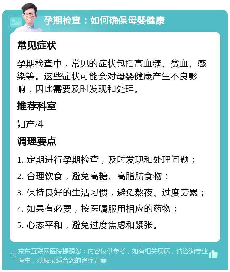 孕期检查：如何确保母婴健康 常见症状 孕期检查中，常见的症状包括高血糖、贫血、感染等。这些症状可能会对母婴健康产生不良影响，因此需要及时发现和处理。 推荐科室 妇产科 调理要点 1. 定期进行孕期检查，及时发现和处理问题； 2. 合理饮食，避免高糖、高脂肪食物； 3. 保持良好的生活习惯，避免熬夜、过度劳累； 4. 如果有必要，按医嘱服用相应的药物； 5. 心态平和，避免过度焦虑和紧张。