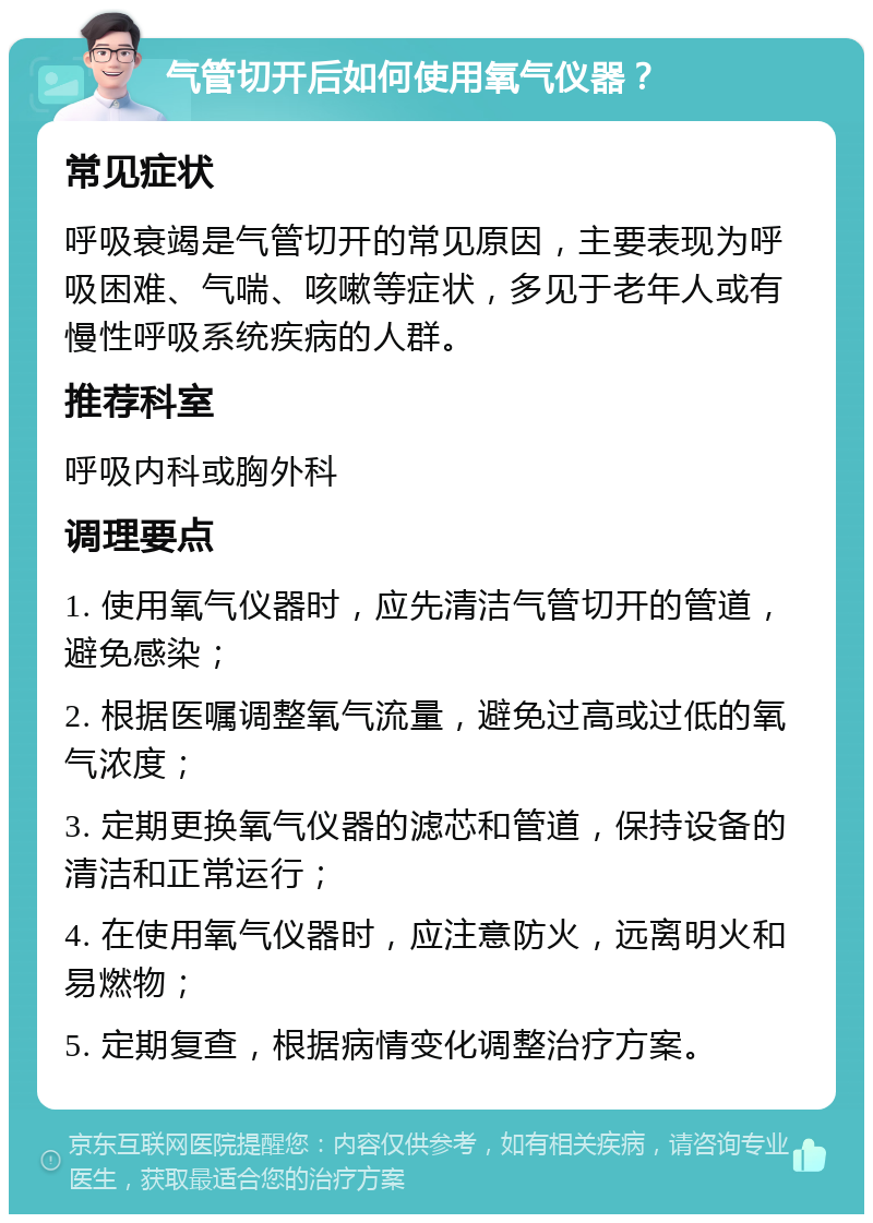 气管切开后如何使用氧气仪器？ 常见症状 呼吸衰竭是气管切开的常见原因，主要表现为呼吸困难、气喘、咳嗽等症状，多见于老年人或有慢性呼吸系统疾病的人群。 推荐科室 呼吸内科或胸外科 调理要点 1. 使用氧气仪器时，应先清洁气管切开的管道，避免感染； 2. 根据医嘱调整氧气流量，避免过高或过低的氧气浓度； 3. 定期更换氧气仪器的滤芯和管道，保持设备的清洁和正常运行； 4. 在使用氧气仪器时，应注意防火，远离明火和易燃物； 5. 定期复查，根据病情变化调整治疗方案。