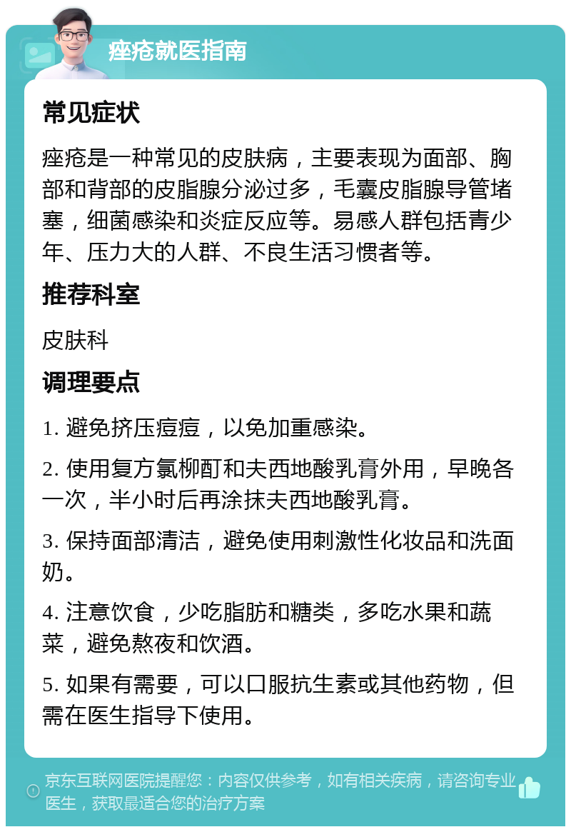 痤疮就医指南 常见症状 痤疮是一种常见的皮肤病，主要表现为面部、胸部和背部的皮脂腺分泌过多，毛囊皮脂腺导管堵塞，细菌感染和炎症反应等。易感人群包括青少年、压力大的人群、不良生活习惯者等。 推荐科室 皮肤科 调理要点 1. 避免挤压痘痘，以免加重感染。 2. 使用复方氯柳酊和夫西地酸乳膏外用，早晚各一次，半小时后再涂抹夫西地酸乳膏。 3. 保持面部清洁，避免使用刺激性化妆品和洗面奶。 4. 注意饮食，少吃脂肪和糖类，多吃水果和蔬菜，避免熬夜和饮酒。 5. 如果有需要，可以口服抗生素或其他药物，但需在医生指导下使用。