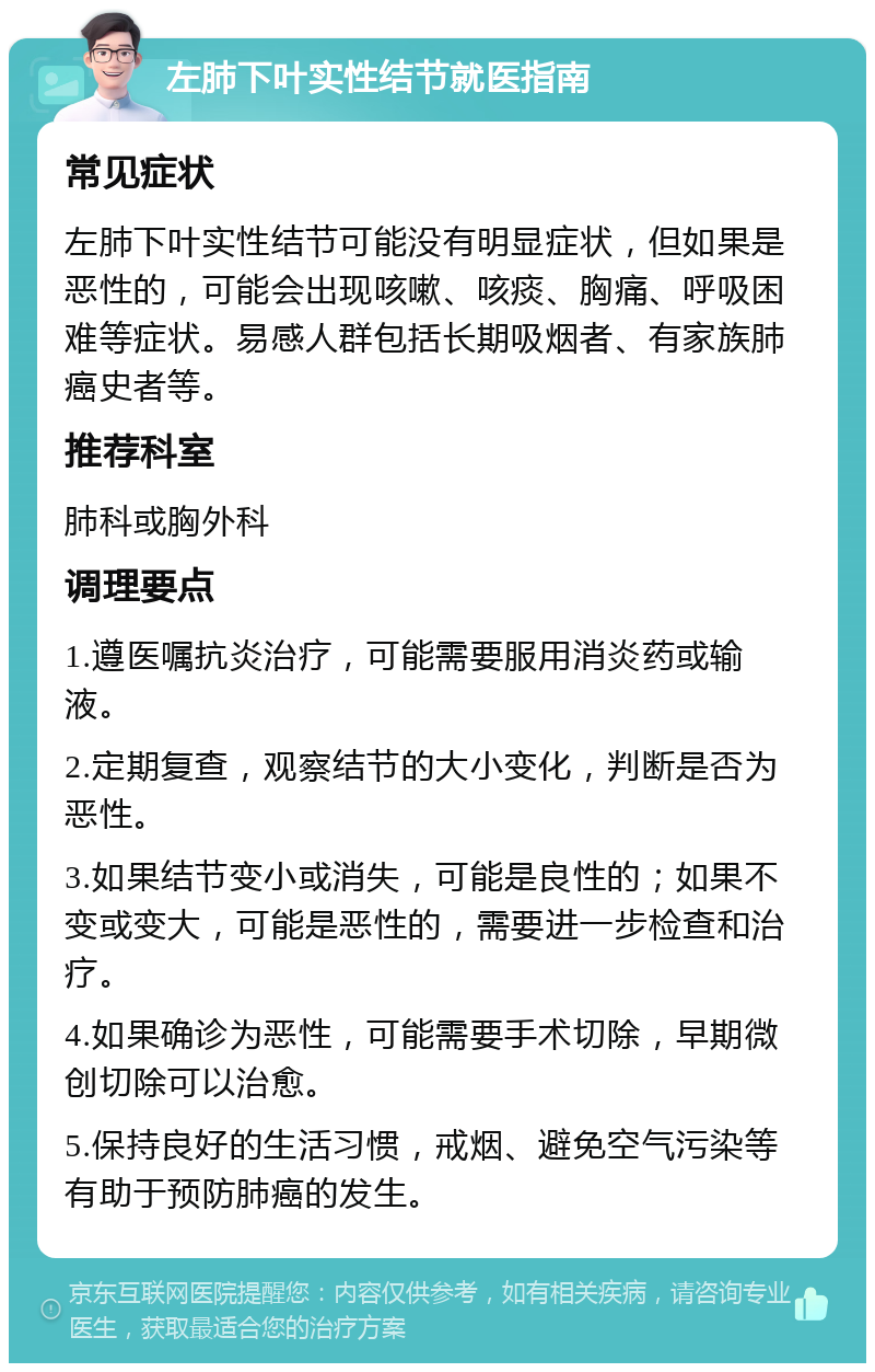 左肺下叶实性结节就医指南 常见症状 左肺下叶实性结节可能没有明显症状，但如果是恶性的，可能会出现咳嗽、咳痰、胸痛、呼吸困难等症状。易感人群包括长期吸烟者、有家族肺癌史者等。 推荐科室 肺科或胸外科 调理要点 1.遵医嘱抗炎治疗，可能需要服用消炎药或输液。 2.定期复查，观察结节的大小变化，判断是否为恶性。 3.如果结节变小或消失，可能是良性的；如果不变或变大，可能是恶性的，需要进一步检查和治疗。 4.如果确诊为恶性，可能需要手术切除，早期微创切除可以治愈。 5.保持良好的生活习惯，戒烟、避免空气污染等有助于预防肺癌的发生。