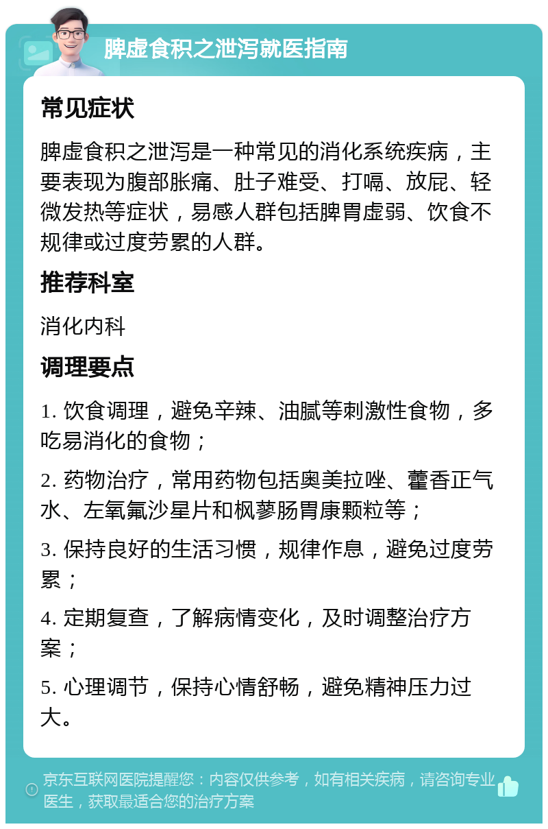 脾虚食积之泄泻就医指南 常见症状 脾虚食积之泄泻是一种常见的消化系统疾病，主要表现为腹部胀痛、肚子难受、打嗝、放屁、轻微发热等症状，易感人群包括脾胃虚弱、饮食不规律或过度劳累的人群。 推荐科室 消化内科 调理要点 1. 饮食调理，避免辛辣、油腻等刺激性食物，多吃易消化的食物； 2. 药物治疗，常用药物包括奥美拉唑、藿香正气水、左氧氟沙星片和枫蓼肠胃康颗粒等； 3. 保持良好的生活习惯，规律作息，避免过度劳累； 4. 定期复查，了解病情变化，及时调整治疗方案； 5. 心理调节，保持心情舒畅，避免精神压力过大。