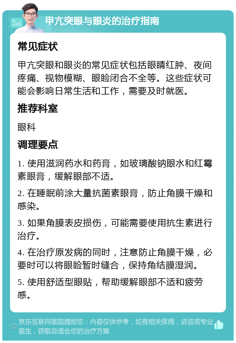 甲亢突眼与眼炎的治疗指南 常见症状 甲亢突眼和眼炎的常见症状包括眼睛红肿、夜间疼痛、视物模糊、眼睑闭合不全等。这些症状可能会影响日常生活和工作，需要及时就医。 推荐科室 眼科 调理要点 1. 使用滋润药水和药膏，如玻璃酸钠眼水和红霉素眼膏，缓解眼部不适。 2. 在睡眠前涂大量抗菌素眼膏，防止角膜干燥和感染。 3. 如果角膜表皮损伤，可能需要使用抗生素进行治疗。 4. 在治疗原发病的同时，注意防止角膜干燥，必要时可以将眼睑暂时缝合，保持角结膜湿润。 5. 使用舒适型眼贴，帮助缓解眼部不适和疲劳感。