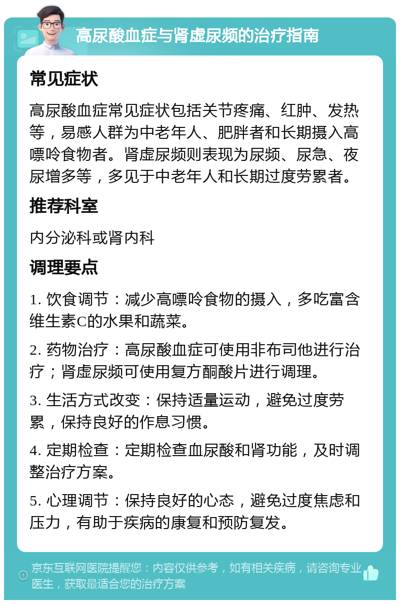 高尿酸血症与肾虚尿频的治疗指南 常见症状 高尿酸血症常见症状包括关节疼痛、红肿、发热等，易感人群为中老年人、肥胖者和长期摄入高嘌呤食物者。肾虚尿频则表现为尿频、尿急、夜尿增多等，多见于中老年人和长期过度劳累者。 推荐科室 内分泌科或肾内科 调理要点 1. 饮食调节：减少高嘌呤食物的摄入，多吃富含维生素C的水果和蔬菜。 2. 药物治疗：高尿酸血症可使用非布司他进行治疗；肾虚尿频可使用复方酮酸片进行调理。 3. 生活方式改变：保持适量运动，避免过度劳累，保持良好的作息习惯。 4. 定期检查：定期检查血尿酸和肾功能，及时调整治疗方案。 5. 心理调节：保持良好的心态，避免过度焦虑和压力，有助于疾病的康复和预防复发。