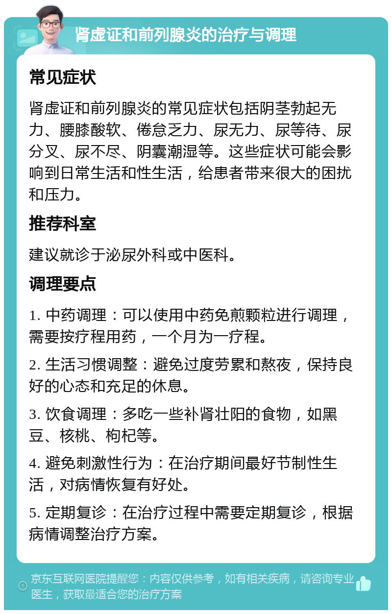 肾虚证和前列腺炎的治疗与调理 常见症状 肾虚证和前列腺炎的常见症状包括阴茎勃起无力、腰膝酸软、倦怠乏力、尿无力、尿等待、尿分叉、尿不尽、阴囊潮湿等。这些症状可能会影响到日常生活和性生活，给患者带来很大的困扰和压力。 推荐科室 建议就诊于泌尿外科或中医科。 调理要点 1. 中药调理：可以使用中药免煎颗粒进行调理，需要按疗程用药，一个月为一疗程。 2. 生活习惯调整：避免过度劳累和熬夜，保持良好的心态和充足的休息。 3. 饮食调理：多吃一些补肾壮阳的食物，如黑豆、核桃、枸杞等。 4. 避免刺激性行为：在治疗期间最好节制性生活，对病情恢复有好处。 5. 定期复诊：在治疗过程中需要定期复诊，根据病情调整治疗方案。