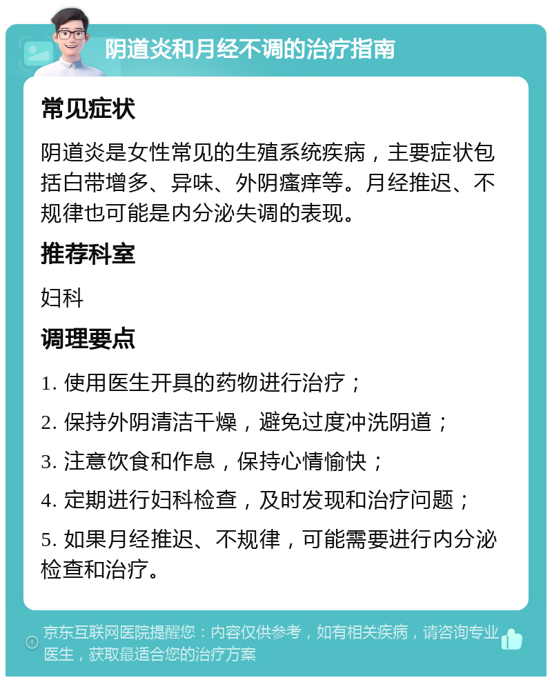 阴道炎和月经不调的治疗指南 常见症状 阴道炎是女性常见的生殖系统疾病，主要症状包括白带增多、异味、外阴瘙痒等。月经推迟、不规律也可能是内分泌失调的表现。 推荐科室 妇科 调理要点 1. 使用医生开具的药物进行治疗； 2. 保持外阴清洁干燥，避免过度冲洗阴道； 3. 注意饮食和作息，保持心情愉快； 4. 定期进行妇科检查，及时发现和治疗问题； 5. 如果月经推迟、不规律，可能需要进行内分泌检查和治疗。