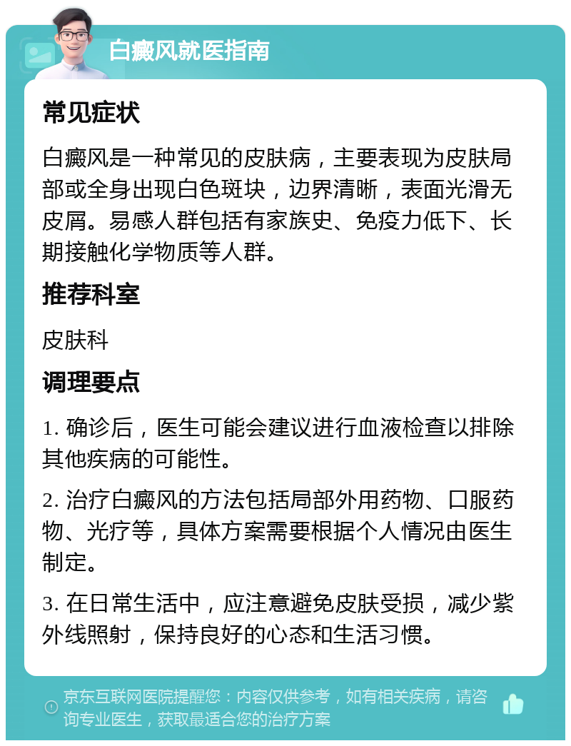 白癜风就医指南 常见症状 白癜风是一种常见的皮肤病，主要表现为皮肤局部或全身出现白色斑块，边界清晰，表面光滑无皮屑。易感人群包括有家族史、免疫力低下、长期接触化学物质等人群。 推荐科室 皮肤科 调理要点 1. 确诊后，医生可能会建议进行血液检查以排除其他疾病的可能性。 2. 治疗白癜风的方法包括局部外用药物、口服药物、光疗等，具体方案需要根据个人情况由医生制定。 3. 在日常生活中，应注意避免皮肤受损，减少紫外线照射，保持良好的心态和生活习惯。