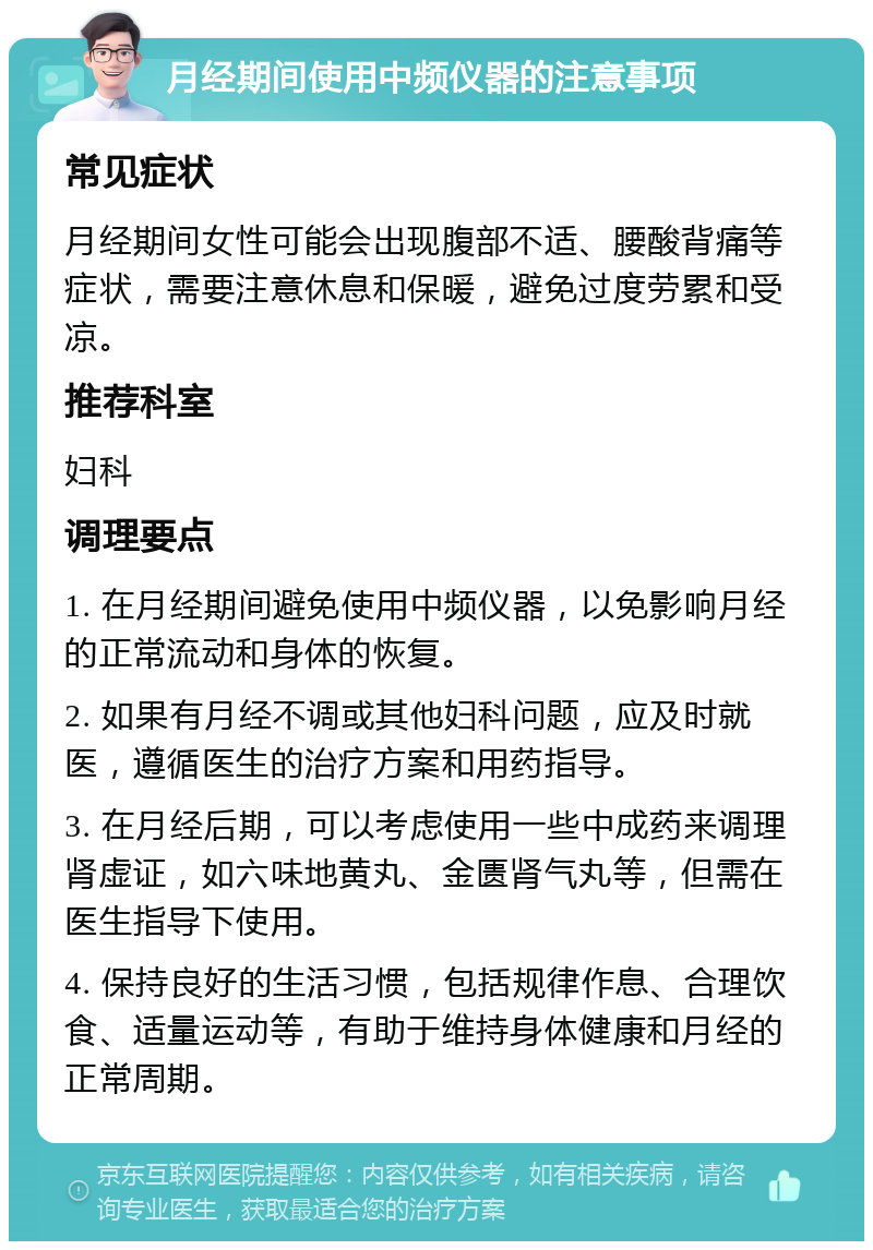 月经期间使用中频仪器的注意事项 常见症状 月经期间女性可能会出现腹部不适、腰酸背痛等症状，需要注意休息和保暖，避免过度劳累和受凉。 推荐科室 妇科 调理要点 1. 在月经期间避免使用中频仪器，以免影响月经的正常流动和身体的恢复。 2. 如果有月经不调或其他妇科问题，应及时就医，遵循医生的治疗方案和用药指导。 3. 在月经后期，可以考虑使用一些中成药来调理肾虚证，如六味地黄丸、金匮肾气丸等，但需在医生指导下使用。 4. 保持良好的生活习惯，包括规律作息、合理饮食、适量运动等，有助于维持身体健康和月经的正常周期。