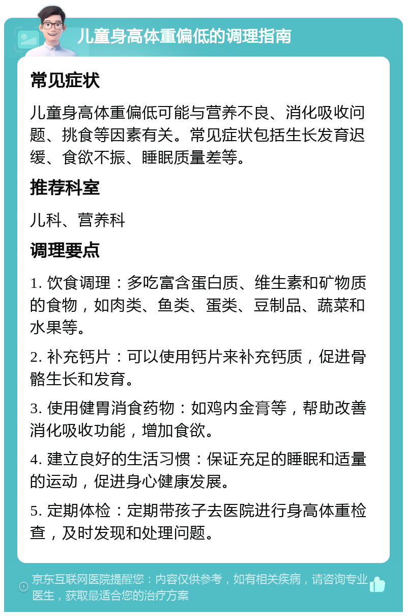 儿童身高体重偏低的调理指南 常见症状 儿童身高体重偏低可能与营养不良、消化吸收问题、挑食等因素有关。常见症状包括生长发育迟缓、食欲不振、睡眠质量差等。 推荐科室 儿科、营养科 调理要点 1. 饮食调理：多吃富含蛋白质、维生素和矿物质的食物，如肉类、鱼类、蛋类、豆制品、蔬菜和水果等。 2. 补充钙片：可以使用钙片来补充钙质，促进骨骼生长和发育。 3. 使用健胃消食药物：如鸡内金膏等，帮助改善消化吸收功能，增加食欲。 4. 建立良好的生活习惯：保证充足的睡眠和适量的运动，促进身心健康发展。 5. 定期体检：定期带孩子去医院进行身高体重检查，及时发现和处理问题。