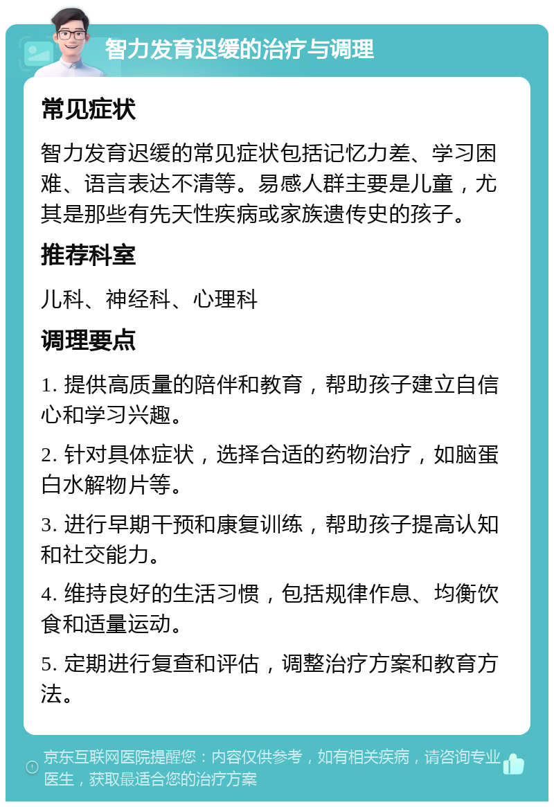 智力发育迟缓的治疗与调理 常见症状 智力发育迟缓的常见症状包括记忆力差、学习困难、语言表达不清等。易感人群主要是儿童，尤其是那些有先天性疾病或家族遗传史的孩子。 推荐科室 儿科、神经科、心理科 调理要点 1. 提供高质量的陪伴和教育，帮助孩子建立自信心和学习兴趣。 2. 针对具体症状，选择合适的药物治疗，如脑蛋白水解物片等。 3. 进行早期干预和康复训练，帮助孩子提高认知和社交能力。 4. 维持良好的生活习惯，包括规律作息、均衡饮食和适量运动。 5. 定期进行复查和评估，调整治疗方案和教育方法。