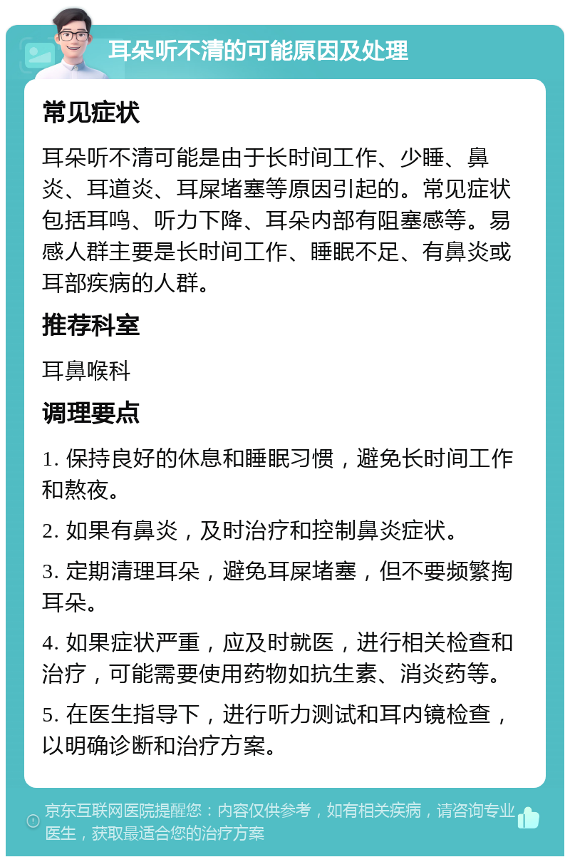 耳朵听不清的可能原因及处理 常见症状 耳朵听不清可能是由于长时间工作、少睡、鼻炎、耳道炎、耳屎堵塞等原因引起的。常见症状包括耳鸣、听力下降、耳朵内部有阻塞感等。易感人群主要是长时间工作、睡眠不足、有鼻炎或耳部疾病的人群。 推荐科室 耳鼻喉科 调理要点 1. 保持良好的休息和睡眠习惯，避免长时间工作和熬夜。 2. 如果有鼻炎，及时治疗和控制鼻炎症状。 3. 定期清理耳朵，避免耳屎堵塞，但不要频繁掏耳朵。 4. 如果症状严重，应及时就医，进行相关检查和治疗，可能需要使用药物如抗生素、消炎药等。 5. 在医生指导下，进行听力测试和耳内镜检查，以明确诊断和治疗方案。