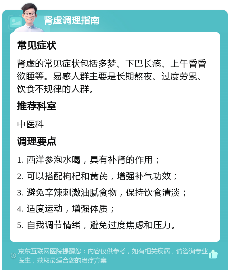 肾虚调理指南 常见症状 肾虚的常见症状包括多梦、下巴长疮、上午昏昏欲睡等。易感人群主要是长期熬夜、过度劳累、饮食不规律的人群。 推荐科室 中医科 调理要点 1. 西洋参泡水喝，具有补肾的作用； 2. 可以搭配枸杞和黄芪，增强补气功效； 3. 避免辛辣刺激油腻食物，保持饮食清淡； 4. 适度运动，增强体质； 5. 自我调节情绪，避免过度焦虑和压力。