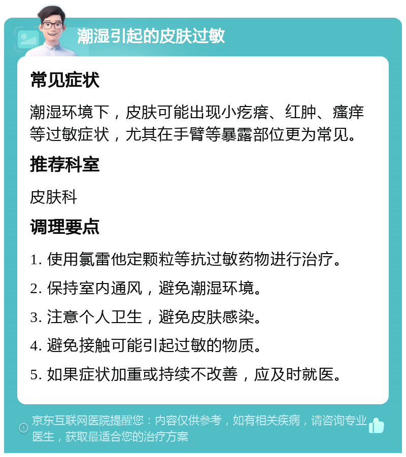 潮湿引起的皮肤过敏 常见症状 潮湿环境下，皮肤可能出现小疙瘩、红肿、瘙痒等过敏症状，尤其在手臂等暴露部位更为常见。 推荐科室 皮肤科 调理要点 1. 使用氯雷他定颗粒等抗过敏药物进行治疗。 2. 保持室内通风，避免潮湿环境。 3. 注意个人卫生，避免皮肤感染。 4. 避免接触可能引起过敏的物质。 5. 如果症状加重或持续不改善，应及时就医。