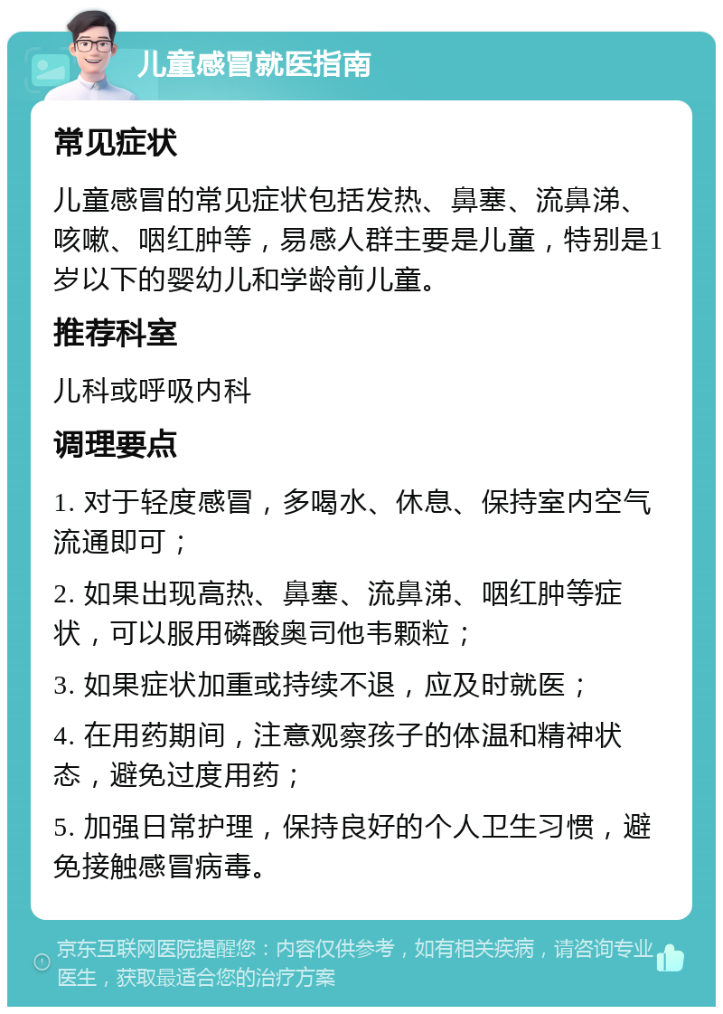 儿童感冒就医指南 常见症状 儿童感冒的常见症状包括发热、鼻塞、流鼻涕、咳嗽、咽红肿等，易感人群主要是儿童，特别是1岁以下的婴幼儿和学龄前儿童。 推荐科室 儿科或呼吸内科 调理要点 1. 对于轻度感冒，多喝水、休息、保持室内空气流通即可； 2. 如果出现高热、鼻塞、流鼻涕、咽红肿等症状，可以服用磷酸奥司他韦颗粒； 3. 如果症状加重或持续不退，应及时就医； 4. 在用药期间，注意观察孩子的体温和精神状态，避免过度用药； 5. 加强日常护理，保持良好的个人卫生习惯，避免接触感冒病毒。