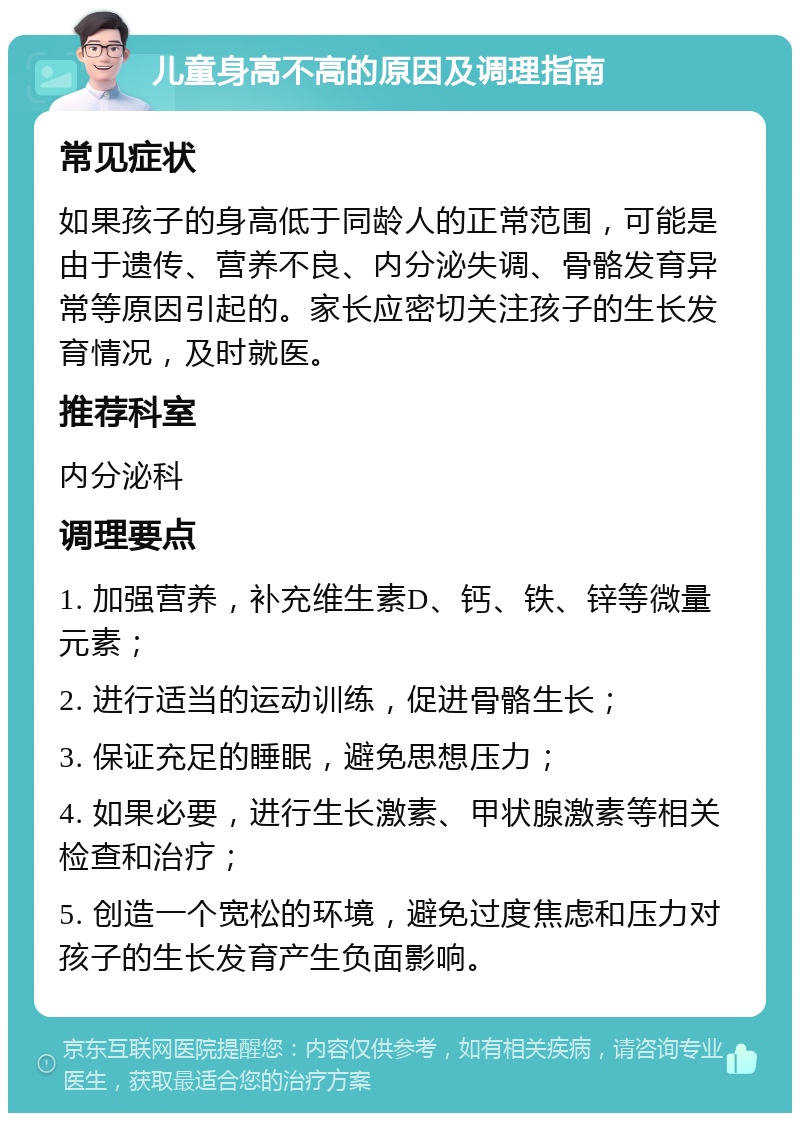 儿童身高不高的原因及调理指南 常见症状 如果孩子的身高低于同龄人的正常范围，可能是由于遗传、营养不良、内分泌失调、骨骼发育异常等原因引起的。家长应密切关注孩子的生长发育情况，及时就医。 推荐科室 内分泌科 调理要点 1. 加强营养，补充维生素D、钙、铁、锌等微量元素； 2. 进行适当的运动训练，促进骨骼生长； 3. 保证充足的睡眠，避免思想压力； 4. 如果必要，进行生长激素、甲状腺激素等相关检查和治疗； 5. 创造一个宽松的环境，避免过度焦虑和压力对孩子的生长发育产生负面影响。