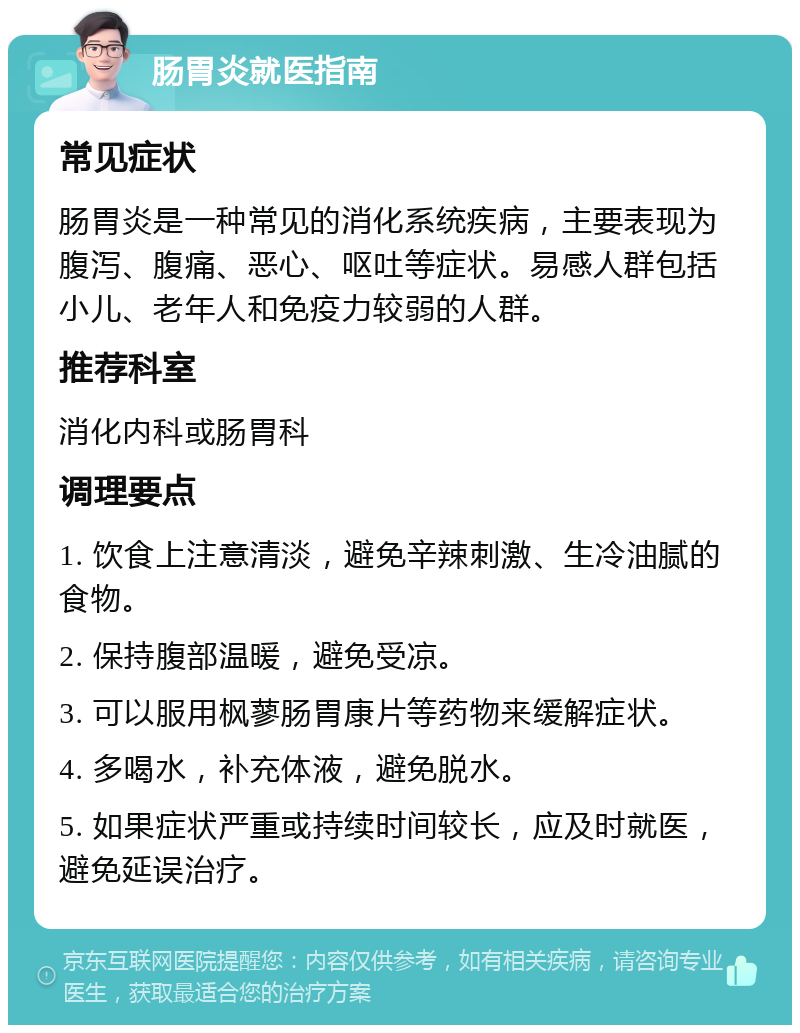 肠胃炎就医指南 常见症状 肠胃炎是一种常见的消化系统疾病，主要表现为腹泻、腹痛、恶心、呕吐等症状。易感人群包括小儿、老年人和免疫力较弱的人群。 推荐科室 消化内科或肠胃科 调理要点 1. 饮食上注意清淡，避免辛辣刺激、生冷油腻的食物。 2. 保持腹部温暖，避免受凉。 3. 可以服用枫蓼肠胃康片等药物来缓解症状。 4. 多喝水，补充体液，避免脱水。 5. 如果症状严重或持续时间较长，应及时就医，避免延误治疗。