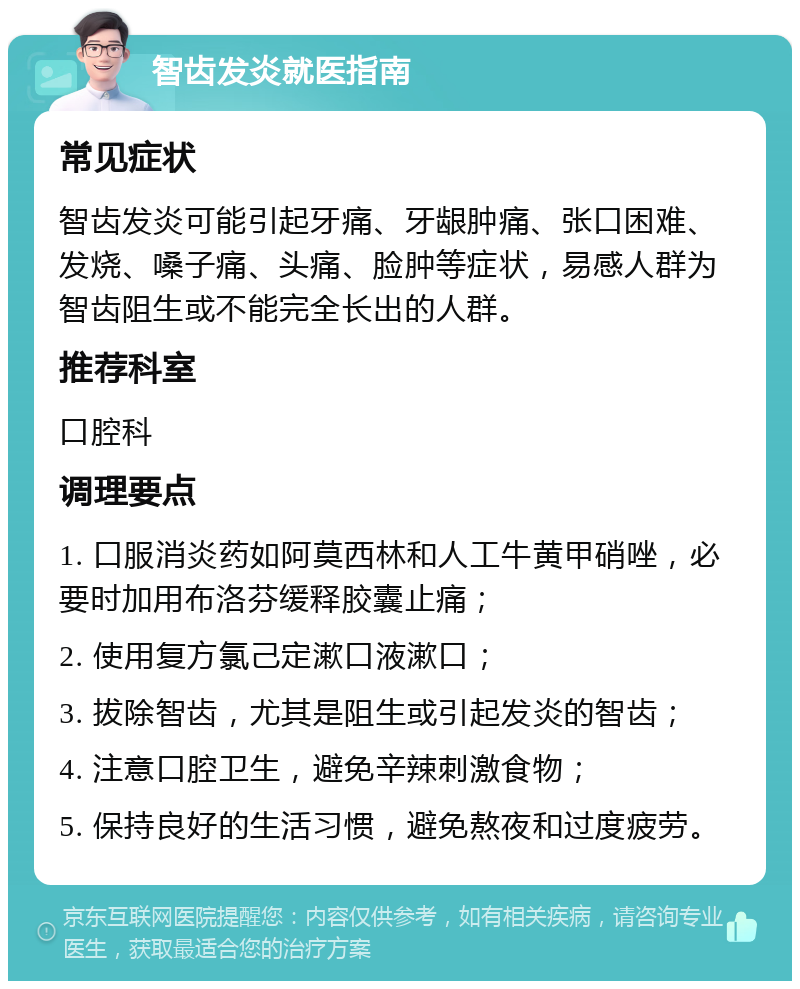 智齿发炎就医指南 常见症状 智齿发炎可能引起牙痛、牙龈肿痛、张口困难、发烧、嗓子痛、头痛、脸肿等症状，易感人群为智齿阻生或不能完全长出的人群。 推荐科室 口腔科 调理要点 1. 口服消炎药如阿莫西林和人工牛黄甲硝唑，必要时加用布洛芬缓释胶囊止痛； 2. 使用复方氯己定漱口液漱口； 3. 拔除智齿，尤其是阻生或引起发炎的智齿； 4. 注意口腔卫生，避免辛辣刺激食物； 5. 保持良好的生活习惯，避免熬夜和过度疲劳。