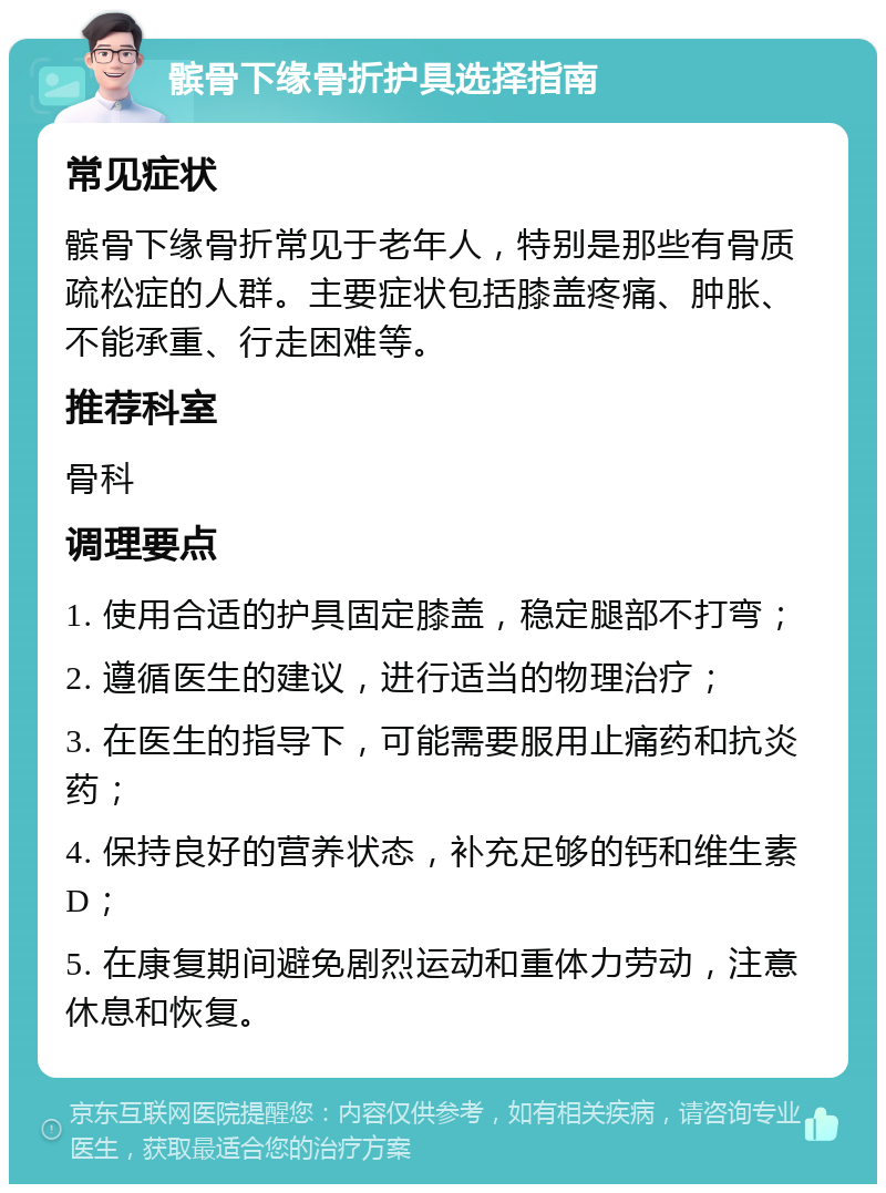 髌骨下缘骨折护具选择指南 常见症状 髌骨下缘骨折常见于老年人，特别是那些有骨质疏松症的人群。主要症状包括膝盖疼痛、肿胀、不能承重、行走困难等。 推荐科室 骨科 调理要点 1. 使用合适的护具固定膝盖，稳定腿部不打弯； 2. 遵循医生的建议，进行适当的物理治疗； 3. 在医生的指导下，可能需要服用止痛药和抗炎药； 4. 保持良好的营养状态，补充足够的钙和维生素D； 5. 在康复期间避免剧烈运动和重体力劳动，注意休息和恢复。