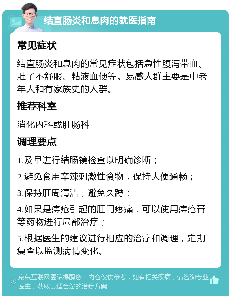 结直肠炎和息肉的就医指南 常见症状 结直肠炎和息肉的常见症状包括急性腹泻带血、肚子不舒服、粘液血便等。易感人群主要是中老年人和有家族史的人群。 推荐科室 消化内科或肛肠科 调理要点 1.及早进行结肠镜检查以明确诊断； 2.避免食用辛辣刺激性食物，保持大便通畅； 3.保持肛周清洁，避免久蹲； 4.如果是痔疮引起的肛门疼痛，可以使用痔疮膏等药物进行局部治疗； 5.根据医生的建议进行相应的治疗和调理，定期复查以监测病情变化。