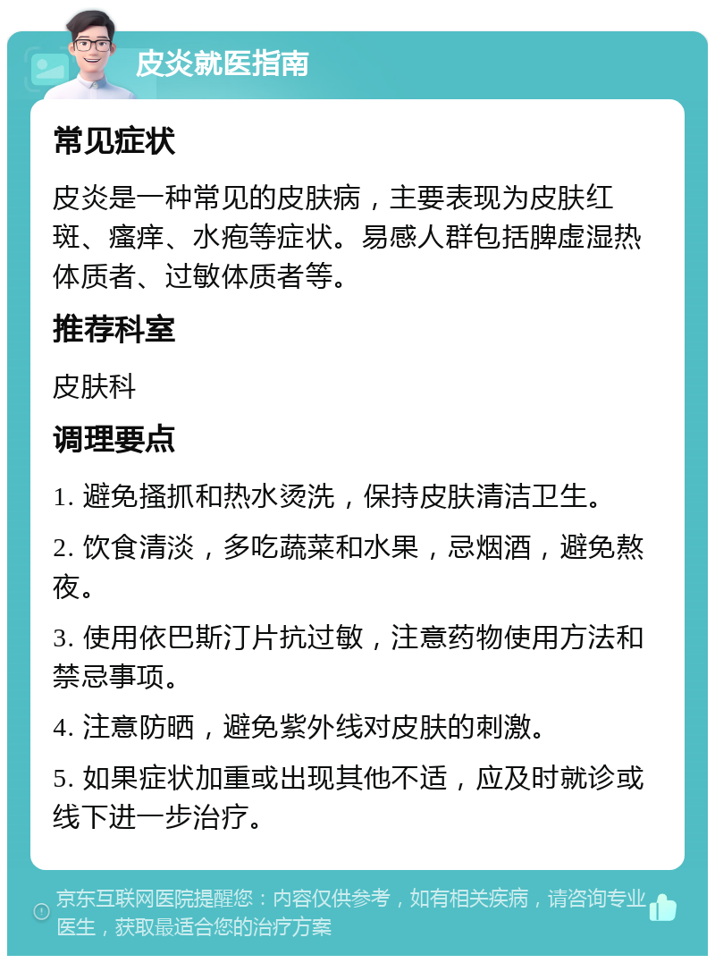 皮炎就医指南 常见症状 皮炎是一种常见的皮肤病，主要表现为皮肤红斑、瘙痒、水疱等症状。易感人群包括脾虚湿热体质者、过敏体质者等。 推荐科室 皮肤科 调理要点 1. 避免搔抓和热水烫洗，保持皮肤清洁卫生。 2. 饮食清淡，多吃蔬菜和水果，忌烟酒，避免熬夜。 3. 使用依巴斯汀片抗过敏，注意药物使用方法和禁忌事项。 4. 注意防晒，避免紫外线对皮肤的刺激。 5. 如果症状加重或出现其他不适，应及时就诊或线下进一步治疗。