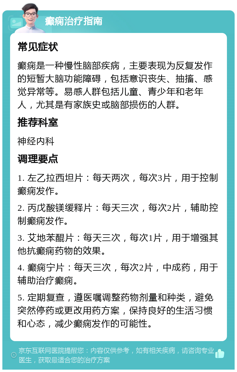 癫痫治疗指南 常见症状 癫痫是一种慢性脑部疾病，主要表现为反复发作的短暂大脑功能障碍，包括意识丧失、抽搐、感觉异常等。易感人群包括儿童、青少年和老年人，尤其是有家族史或脑部损伤的人群。 推荐科室 神经内科 调理要点 1. 左乙拉西坦片：每天两次，每次3片，用于控制癫痫发作。 2. 丙戊酸镁缓释片：每天三次，每次2片，辅助控制癫痫发作。 3. 艾地苯醌片：每天三次，每次1片，用于增强其他抗癫痫药物的效果。 4. 癫痫宁片：每天三次，每次2片，中成药，用于辅助治疗癫痫。 5. 定期复查，遵医嘱调整药物剂量和种类，避免突然停药或更改用药方案，保持良好的生活习惯和心态，减少癫痫发作的可能性。