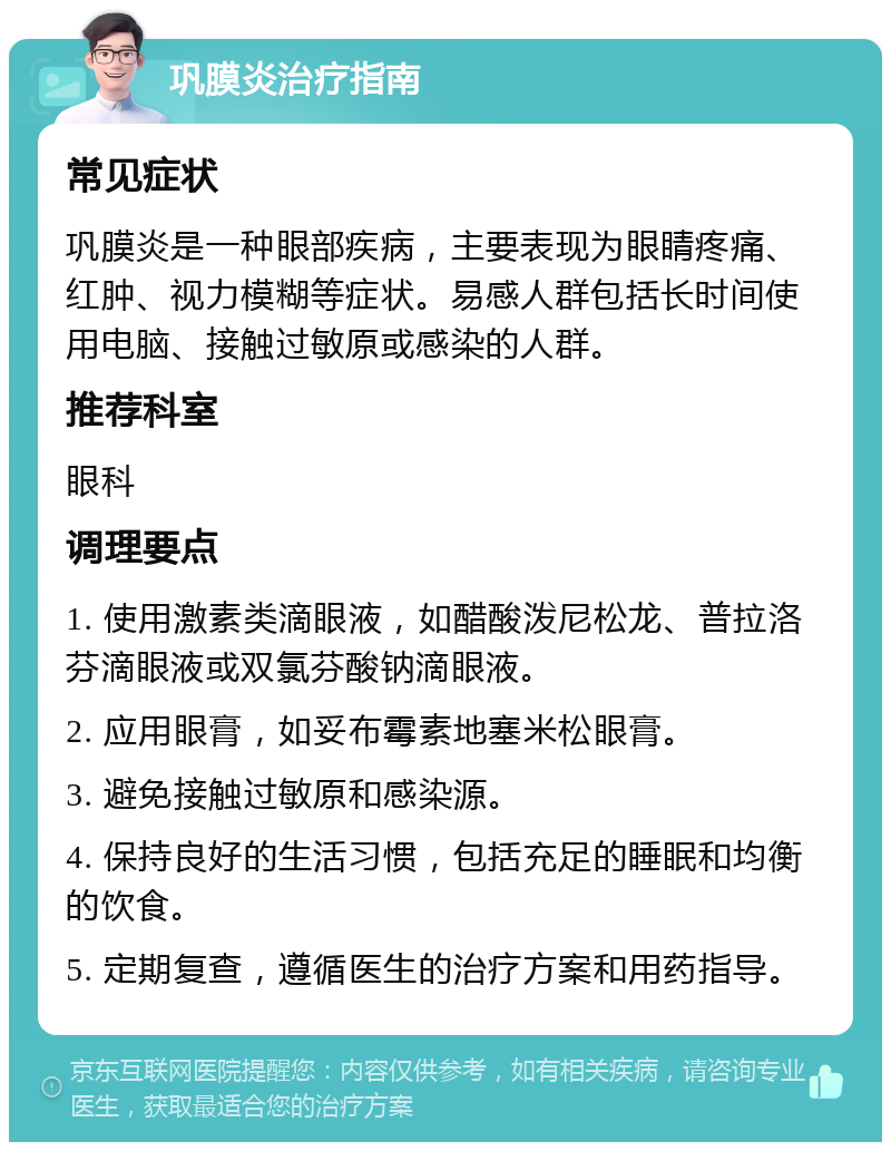 巩膜炎治疗指南 常见症状 巩膜炎是一种眼部疾病，主要表现为眼睛疼痛、红肿、视力模糊等症状。易感人群包括长时间使用电脑、接触过敏原或感染的人群。 推荐科室 眼科 调理要点 1. 使用激素类滴眼液，如醋酸泼尼松龙、普拉洛芬滴眼液或双氯芬酸钠滴眼液。 2. 应用眼膏，如妥布霉素地塞米松眼膏。 3. 避免接触过敏原和感染源。 4. 保持良好的生活习惯，包括充足的睡眠和均衡的饮食。 5. 定期复查，遵循医生的治疗方案和用药指导。