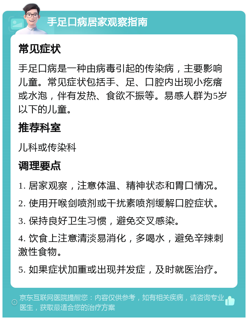 手足口病居家观察指南 常见症状 手足口病是一种由病毒引起的传染病，主要影响儿童。常见症状包括手、足、口腔内出现小疙瘩或水泡，伴有发热、食欲不振等。易感人群为5岁以下的儿童。 推荐科室 儿科或传染科 调理要点 1. 居家观察，注意体温、精神状态和胃口情况。 2. 使用开喉剑喷剂或干扰素喷剂缓解口腔症状。 3. 保持良好卫生习惯，避免交叉感染。 4. 饮食上注意清淡易消化，多喝水，避免辛辣刺激性食物。 5. 如果症状加重或出现并发症，及时就医治疗。