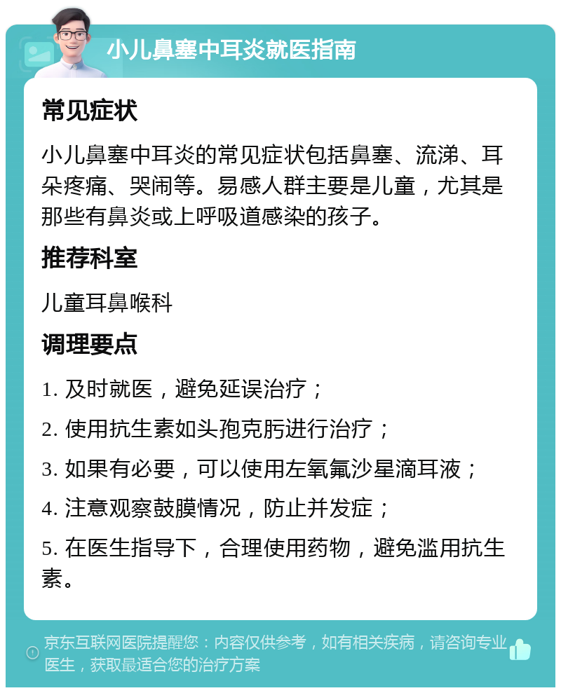 小儿鼻塞中耳炎就医指南 常见症状 小儿鼻塞中耳炎的常见症状包括鼻塞、流涕、耳朵疼痛、哭闹等。易感人群主要是儿童，尤其是那些有鼻炎或上呼吸道感染的孩子。 推荐科室 儿童耳鼻喉科 调理要点 1. 及时就医，避免延误治疗； 2. 使用抗生素如头孢克肟进行治疗； 3. 如果有必要，可以使用左氧氟沙星滴耳液； 4. 注意观察鼓膜情况，防止并发症； 5. 在医生指导下，合理使用药物，避免滥用抗生素。