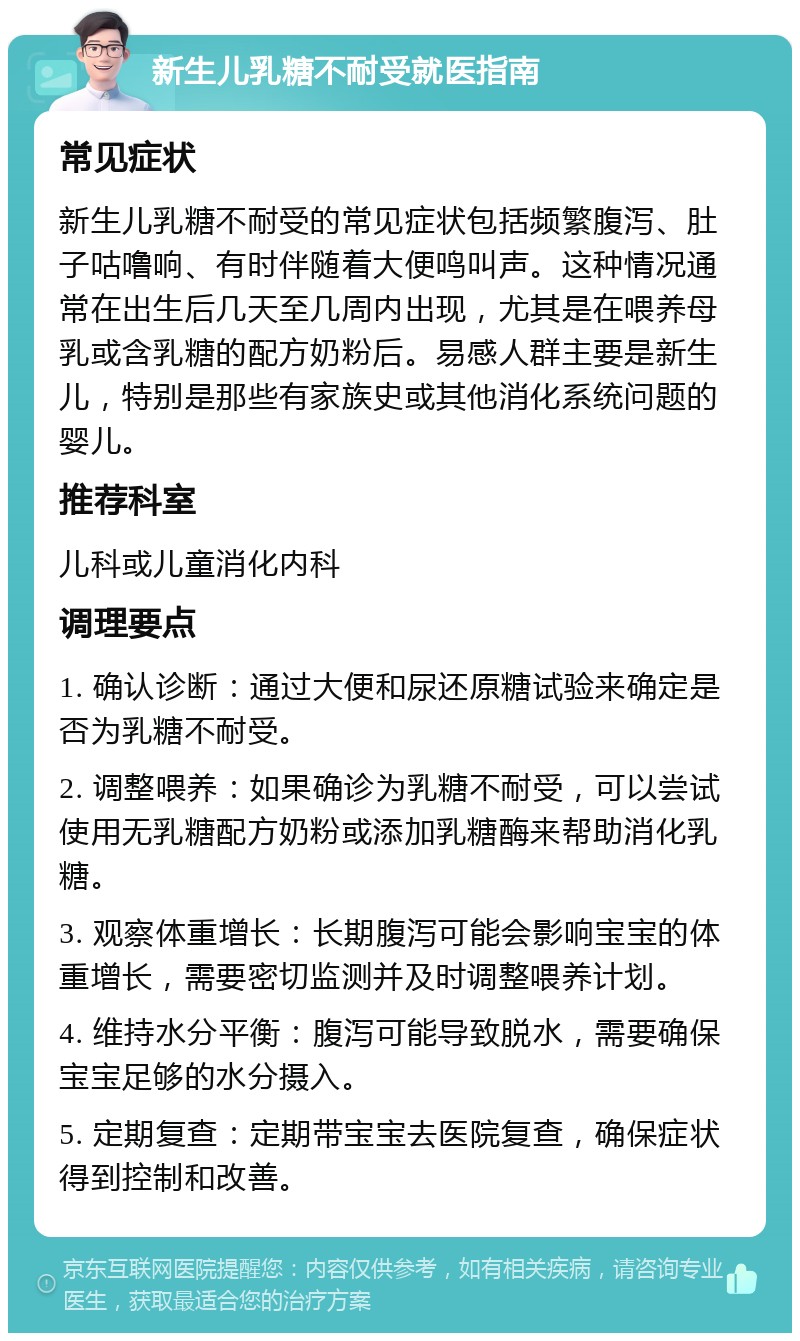 新生儿乳糖不耐受就医指南 常见症状 新生儿乳糖不耐受的常见症状包括频繁腹泻、肚子咕噜响、有时伴随着大便鸣叫声。这种情况通常在出生后几天至几周内出现，尤其是在喂养母乳或含乳糖的配方奶粉后。易感人群主要是新生儿，特别是那些有家族史或其他消化系统问题的婴儿。 推荐科室 儿科或儿童消化内科 调理要点 1. 确认诊断：通过大便和尿还原糖试验来确定是否为乳糖不耐受。 2. 调整喂养：如果确诊为乳糖不耐受，可以尝试使用无乳糖配方奶粉或添加乳糖酶来帮助消化乳糖。 3. 观察体重增长：长期腹泻可能会影响宝宝的体重增长，需要密切监测并及时调整喂养计划。 4. 维持水分平衡：腹泻可能导致脱水，需要确保宝宝足够的水分摄入。 5. 定期复查：定期带宝宝去医院复查，确保症状得到控制和改善。