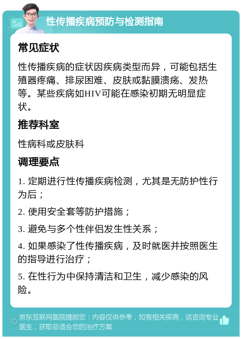 性传播疾病预防与检测指南 常见症状 性传播疾病的症状因疾病类型而异，可能包括生殖器疼痛、排尿困难、皮肤或黏膜溃疡、发热等。某些疾病如HIV可能在感染初期无明显症状。 推荐科室 性病科或皮肤科 调理要点 1. 定期进行性传播疾病检测，尤其是无防护性行为后； 2. 使用安全套等防护措施； 3. 避免与多个性伴侣发生性关系； 4. 如果感染了性传播疾病，及时就医并按照医生的指导进行治疗； 5. 在性行为中保持清洁和卫生，减少感染的风险。