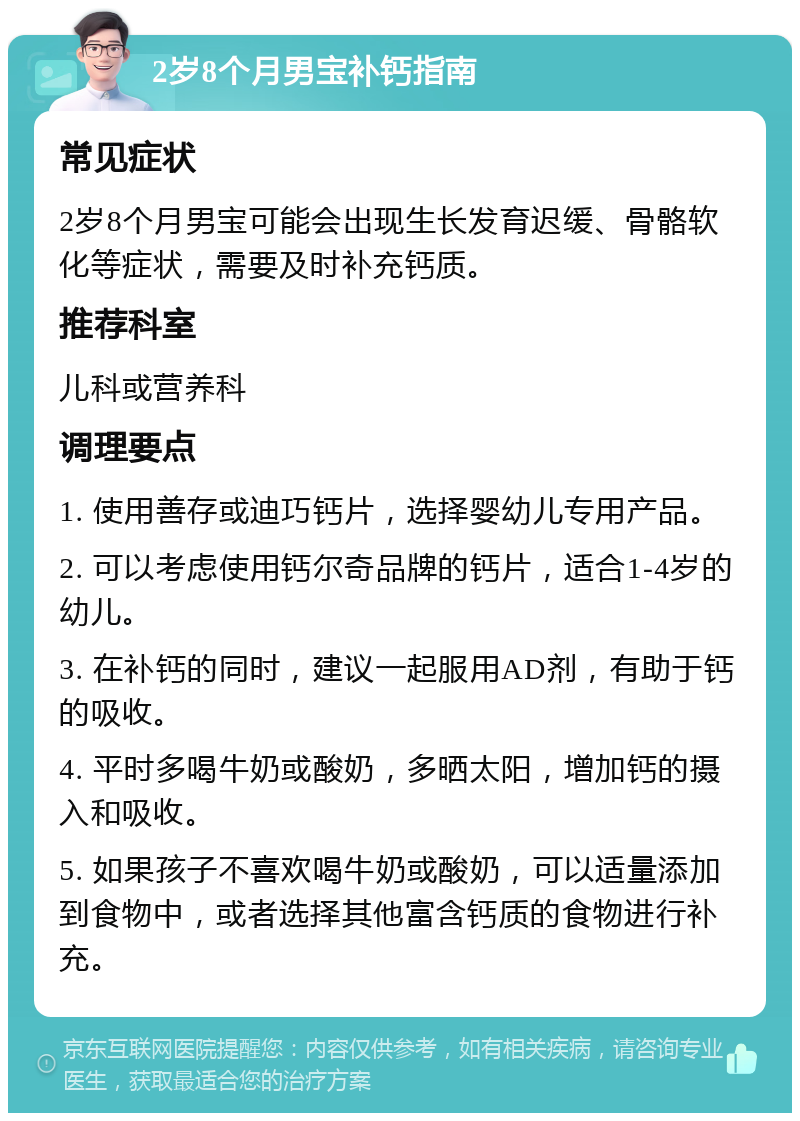 2岁8个月男宝补钙指南 常见症状 2岁8个月男宝可能会出现生长发育迟缓、骨骼软化等症状，需要及时补充钙质。 推荐科室 儿科或营养科 调理要点 1. 使用善存或迪巧钙片，选择婴幼儿专用产品。 2. 可以考虑使用钙尔奇品牌的钙片，适合1-4岁的幼儿。 3. 在补钙的同时，建议一起服用AD剂，有助于钙的吸收。 4. 平时多喝牛奶或酸奶，多晒太阳，增加钙的摄入和吸收。 5. 如果孩子不喜欢喝牛奶或酸奶，可以适量添加到食物中，或者选择其他富含钙质的食物进行补充。