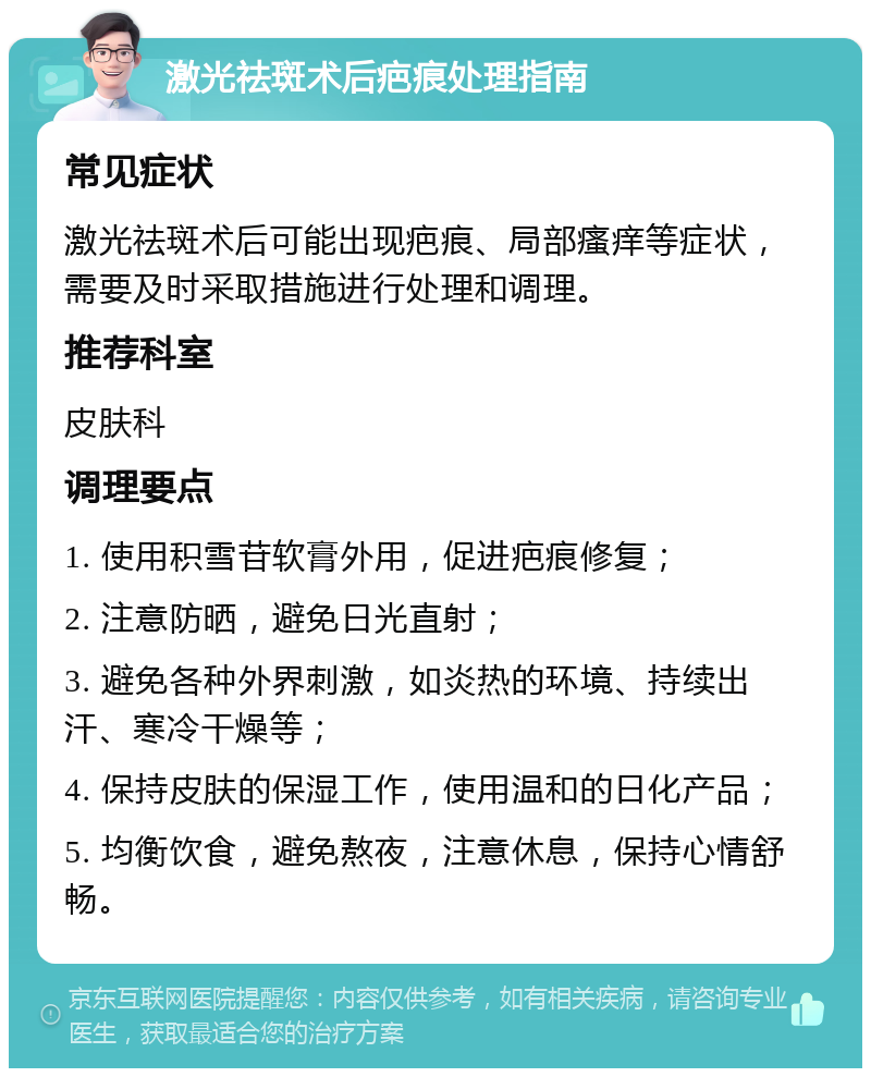 激光祛斑术后疤痕处理指南 常见症状 激光祛斑术后可能出现疤痕、局部瘙痒等症状，需要及时采取措施进行处理和调理。 推荐科室 皮肤科 调理要点 1. 使用积雪苷软膏外用，促进疤痕修复； 2. 注意防晒，避免日光直射； 3. 避免各种外界刺激，如炎热的环境、持续出汗、寒冷干燥等； 4. 保持皮肤的保湿工作，使用温和的日化产品； 5. 均衡饮食，避免熬夜，注意休息，保持心情舒畅。