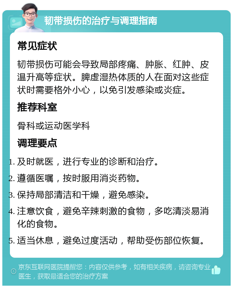 韧带损伤的治疗与调理指南 常见症状 韧带损伤可能会导致局部疼痛、肿胀、红肿、皮温升高等症状。脾虚湿热体质的人在面对这些症状时需要格外小心，以免引发感染或炎症。 推荐科室 骨科或运动医学科 调理要点 及时就医，进行专业的诊断和治疗。 遵循医嘱，按时服用消炎药物。 保持局部清洁和干燥，避免感染。 注意饮食，避免辛辣刺激的食物，多吃清淡易消化的食物。 适当休息，避免过度活动，帮助受伤部位恢复。