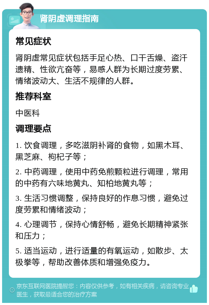 肾阴虚调理指南 常见症状 肾阴虚常见症状包括手足心热、口干舌燥、盗汗遗精、性欲亢奋等，易感人群为长期过度劳累、情绪波动大、生活不规律的人群。 推荐科室 中医科 调理要点 1. 饮食调理，多吃滋阴补肾的食物，如黑木耳、黑芝麻、枸杞子等； 2. 中药调理，使用中药免煎颗粒进行调理，常用的中药有六味地黄丸、知柏地黄丸等； 3. 生活习惯调整，保持良好的作息习惯，避免过度劳累和情绪波动； 4. 心理调节，保持心情舒畅，避免长期精神紧张和压力； 5. 适当运动，进行适量的有氧运动，如散步、太极拳等，帮助改善体质和增强免疫力。