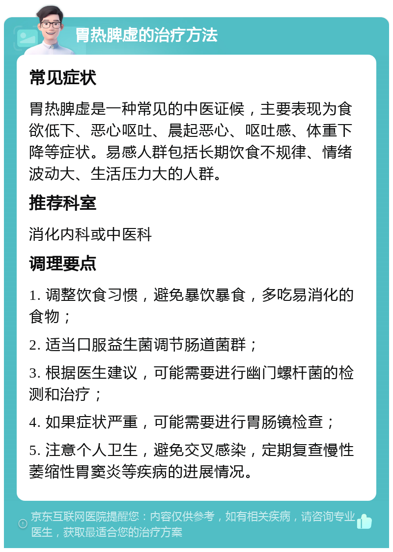 胃热脾虚的治疗方法 常见症状 胃热脾虚是一种常见的中医证候，主要表现为食欲低下、恶心呕吐、晨起恶心、呕吐感、体重下降等症状。易感人群包括长期饮食不规律、情绪波动大、生活压力大的人群。 推荐科室 消化内科或中医科 调理要点 1. 调整饮食习惯，避免暴饮暴食，多吃易消化的食物； 2. 适当口服益生菌调节肠道菌群； 3. 根据医生建议，可能需要进行幽门螺杆菌的检测和治疗； 4. 如果症状严重，可能需要进行胃肠镜检查； 5. 注意个人卫生，避免交叉感染，定期复查慢性萎缩性胃窦炎等疾病的进展情况。