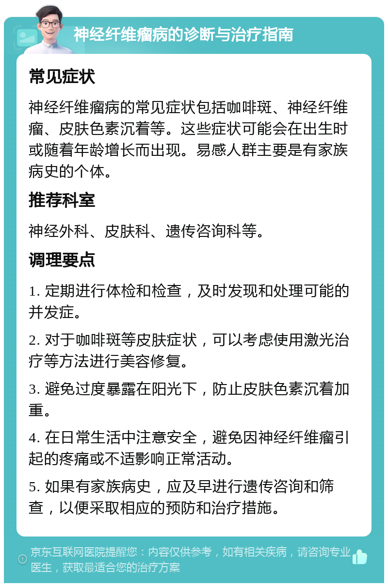 神经纤维瘤病的诊断与治疗指南 常见症状 神经纤维瘤病的常见症状包括咖啡斑、神经纤维瘤、皮肤色素沉着等。这些症状可能会在出生时或随着年龄增长而出现。易感人群主要是有家族病史的个体。 推荐科室 神经外科、皮肤科、遗传咨询科等。 调理要点 1. 定期进行体检和检查，及时发现和处理可能的并发症。 2. 对于咖啡斑等皮肤症状，可以考虑使用激光治疗等方法进行美容修复。 3. 避免过度暴露在阳光下，防止皮肤色素沉着加重。 4. 在日常生活中注意安全，避免因神经纤维瘤引起的疼痛或不适影响正常活动。 5. 如果有家族病史，应及早进行遗传咨询和筛查，以便采取相应的预防和治疗措施。