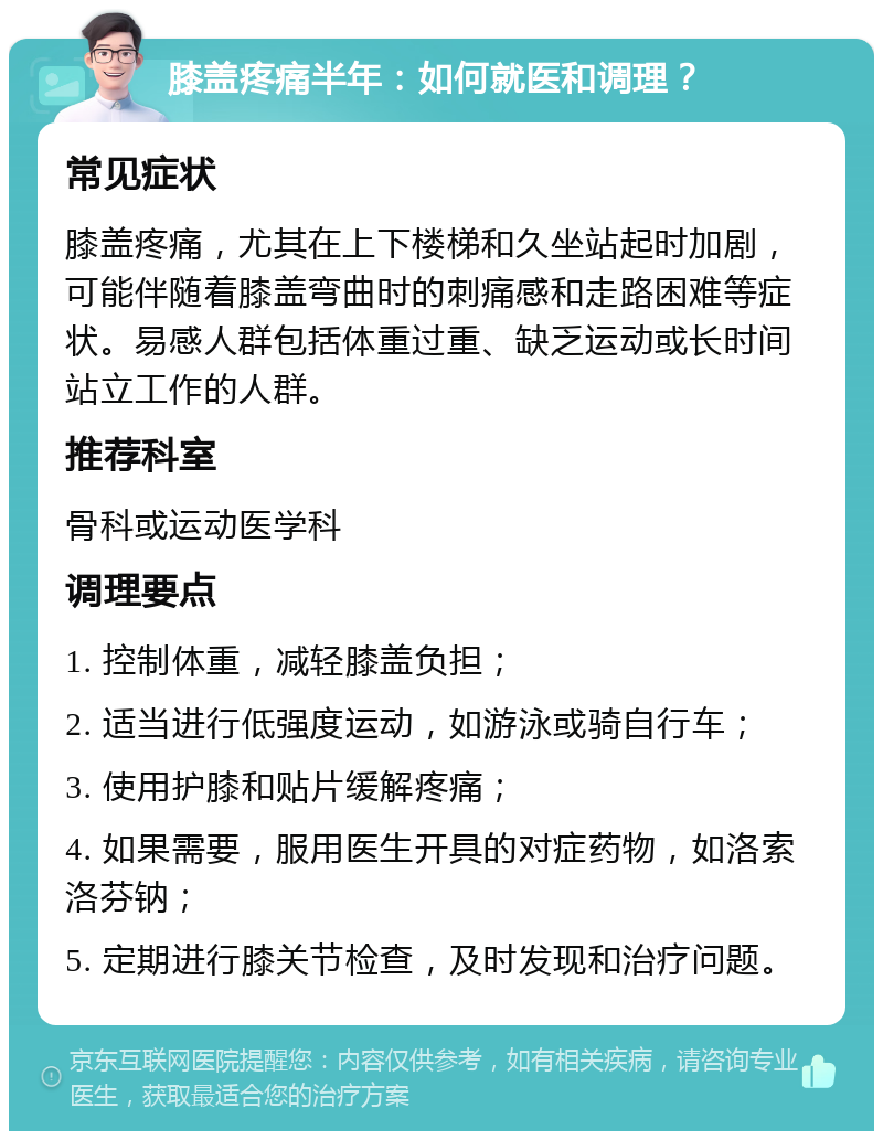 膝盖疼痛半年：如何就医和调理？ 常见症状 膝盖疼痛，尤其在上下楼梯和久坐站起时加剧，可能伴随着膝盖弯曲时的刺痛感和走路困难等症状。易感人群包括体重过重、缺乏运动或长时间站立工作的人群。 推荐科室 骨科或运动医学科 调理要点 1. 控制体重，减轻膝盖负担； 2. 适当进行低强度运动，如游泳或骑自行车； 3. 使用护膝和贴片缓解疼痛； 4. 如果需要，服用医生开具的对症药物，如洛索洛芬钠； 5. 定期进行膝关节检查，及时发现和治疗问题。